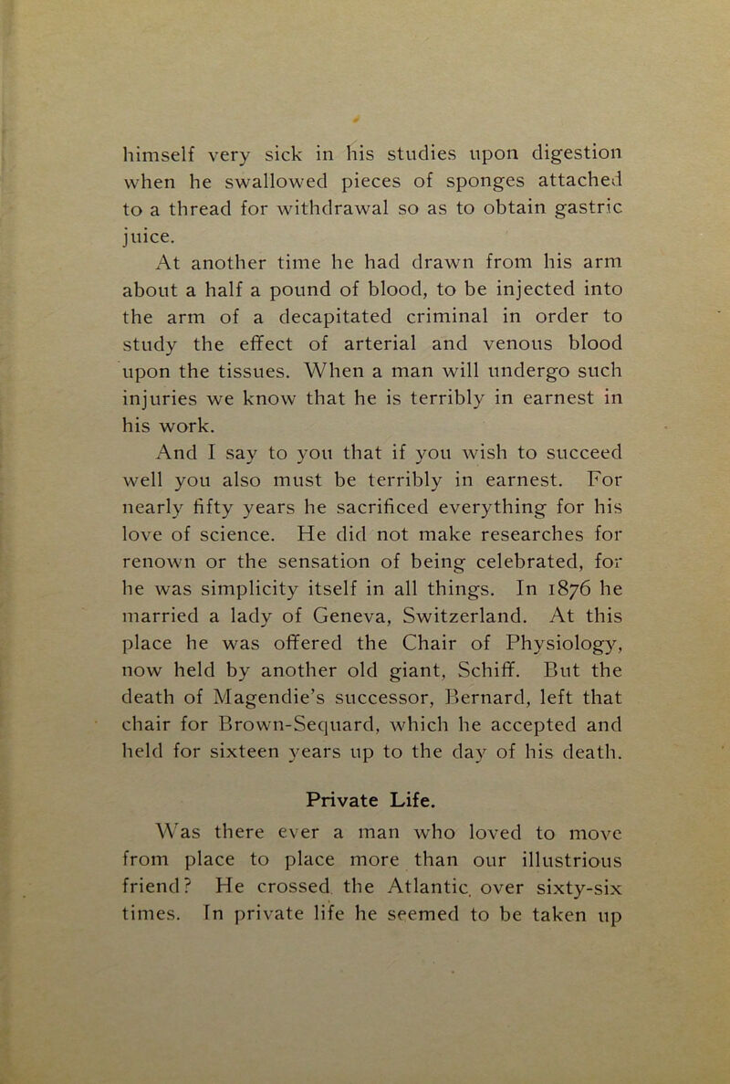 himself very sick in his studies upon digestion when he swallowed pieces of sponges attached to a thread for withdrawal so as to obtain gastric juice. At another time he had drawn from his arm about a half a pound of blood, to be injected into the arm of a decapitated criminal in order to study the effect of arterial and venous blood upon the tissues. When a man will undergo such injuries we know that he is terribly in earnest in his work. And I say to you that if you wish to succeed well you also must be terribly in earnest. For nearly fifty years he sacrificed everything for his love of science. He did not make researches for renown or the sensation of being celebrated, for he was simplicity itself in all things. In 1876 he married a lady of Geneva, Switzerland. At this place he was offered the Chair of Physiology, now held by another old giant, Schiff. But the death of Magendie’s successor, Bernard, left that chair for Brown-Sequard, which he accepted and held for sixteen years up to the day of his death. Private Life. Was there ever a man who loved to move from place to place more than our illustrious friend? He crossed the Atlantic over sixty-six times. In private life he seemed to be taken up