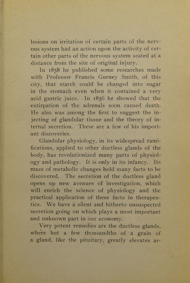 lesions on irritation of certain parts of the nerv- ous system had an action upon the activity of cer- tain other parts of the nervous system seated at a distance from the site of original injury. In 1858 he published some researches made with Professor Francis Gurney Smith, of this city, that starch could be changed into sugar in the stomach even when it contained a very acid gastric juice. In 1856 he showed that the extirpation of the adrenals soon caused death. He also was among the first to suggest the in- jecting of glandular tissue and the theory of in- ternal secretion. These are a few of his import- ant discoveries. Glandular physiology, in its widespread rami- fications, applied to other ductless glands of the body, has revolutionized many parts of physiol- ogy and pathology. It is only in its infancy. Its maze of metabolic changes hold many facts to be discovered. The secretion of the ductless gland opens up new avenues of investigation, which will enrich the science of physiology and the practical application of these facts in therapeu- tics. We have a silent and hitherto unsuspected secretion going on which plays a most important and unknown part in our economy. Very potent remedies are the ductless glands, where but a few thousandths of a grain of a gland, like the pituitary, greatly elevates ar-