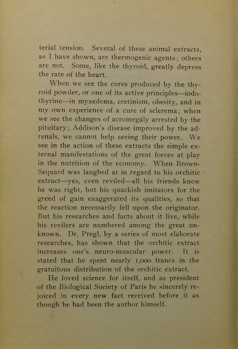 terial tension. Several of these animal extracts, as I have shown, are thermogenic agents; others are not. Some, like the thyroid, greatly depress the rate of the heart. When we see the cures produced by the thy- roid powder, or one of its active principles—iodo- thyrine—in myxedema, cretinism, obesity, and in my own experience of a cure of sclerema; when we see the changes of acromegaly arrested by the pituitary; Addison’s disease improved by the ad- renals, we cannot help seeing their power. We see in the action of these extracts the simple ex- ternal manifestations of the great forces at play in the nutrition of the economy. When Brown- Sequard was laughed at in regard to his orchitic extract—yes, even reviled—all his friends knew he was right, but his quackish imitators for the greed of gain exaggerated its qualities, so that the reaction necessarily fell upon the originator. But his researches and facts about it live, while his revilers are numbered among the great un- known. Dr. Pregl, by a series of most elaborate researches, has shown that the orchitic extract increases one’s neuro-muscular power. It is stated that he spent nearly 1,000 francs in the gratuitous distribution of the orchitic extract. He loved science for itself, and as president of the Biological Society of Paris he sincerely re- joiced in every new fact received before it as though he had been the author himself.