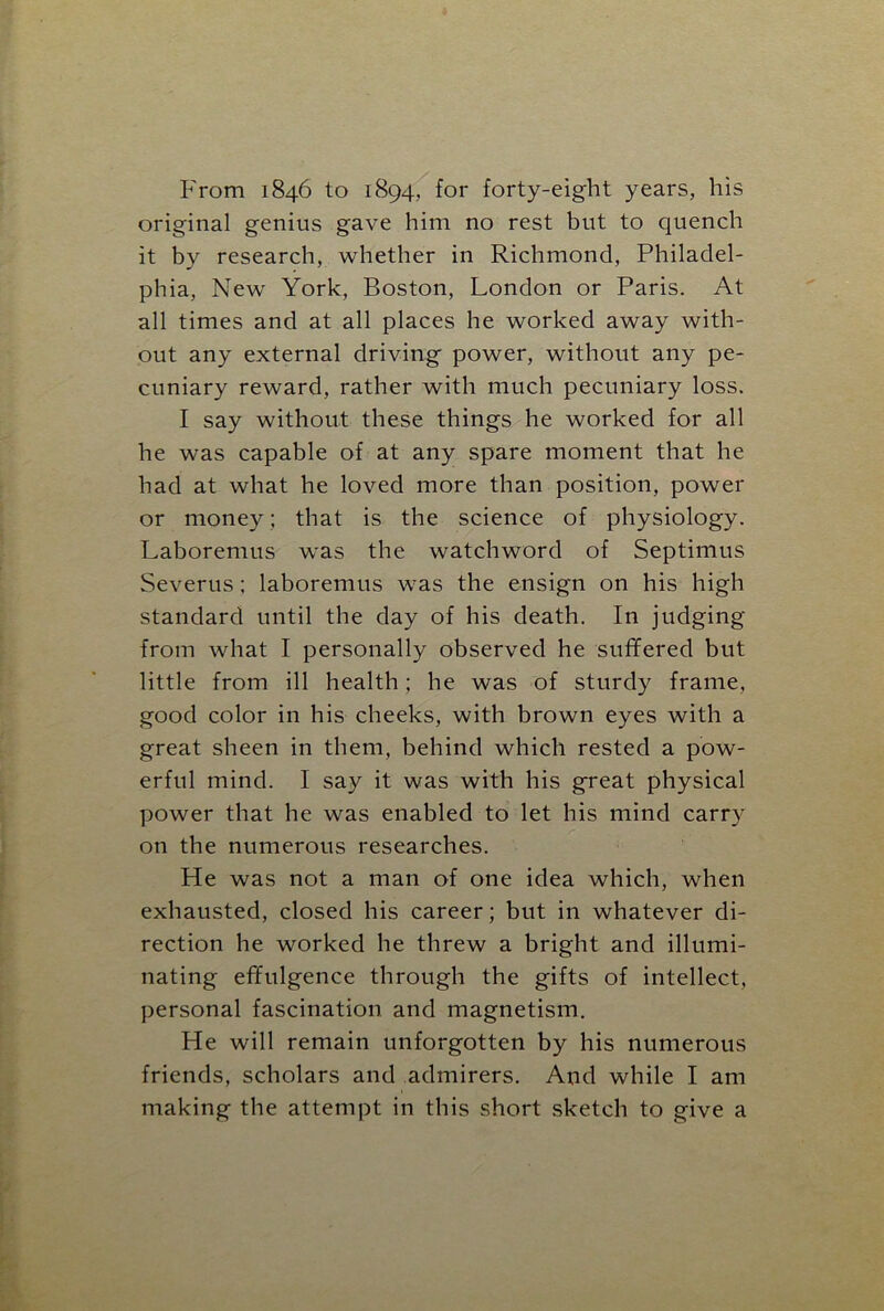 From 1846 to 1894.. for forty-eight years, his original genius gave him no rest but to quench it by research, whether in Richmond, Philadel- phia, New York, Boston, London or Paris. At all times and at all places he worked away with- out any external driving power, without any pe- cuniary reward, rather with much pecuniary loss. I say without these things he worked for all he was capable of at any spare moment that he had at what he loved more than position, power or money; that is the science of physiology. Laboremus was the watchword of Septimus Severus; laboremus was the ensign on his high standard until the day of his death. In judging from what I personally observed he suffered but little from ill health; he was of sturdy frame, good color in his cheeks, with brown eyes with a great sheen in them, behind which rested a pow- erful mind. I say it was with his great physical power that he was enabled to let his mind carry on the numerous researches. He was not a man of one idea which, when exhausted, closed his career; but in whatever di- rection he worked he threw a bright and illumi- nating effulgence through the gifts of intellect, personal fascination and magnetism. He will remain unforgotten by his numerous friends, scholars and admirers. And while I am making the attempt in this short sketch to give a