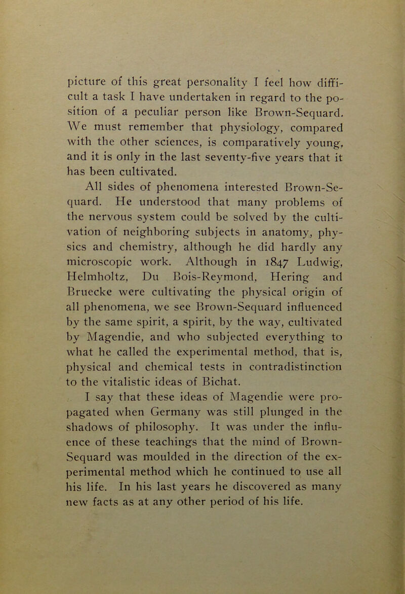 cult a task I have undertaken in regard to the po- sition of a peculiar person like Brown-Sequard. We must remember that physiology, compared with the other sciences, is comparatively young, and it is only in the last seventy-five years that it has been cultivated. All sides of phenomena interested Brown-Se- quard. He understood that many problems of the nervous system could be solved by the culti- vation of neighboring subjects in anatomy, phy- sics and chemistry, although he did hardly any microscopic work. Although in 1847 Ludwig, Helmholtz, Du Bois-Reymond, Hering and Bruecke were cultivating the physical origin of all phenomena, we see Brown-Sequard influenced by the same spirit, a spirit, by the way, cultivated by Magendie, and who subjected everything to what he called the experimental method, that is, physical and chemical tests in contradistinction to the vitalistic ideas of Bichat. I say that these ideas of Magendie were pro- pagated when Germany was still plunged in the shadows of philosophy. It was under the influ- ence of these teachings that the mind of Brown- Sequard was moulded in the direction of the ex- perimental method which he continued to use all his life. In his last years he discovered as many new facts as at any other period of his life.