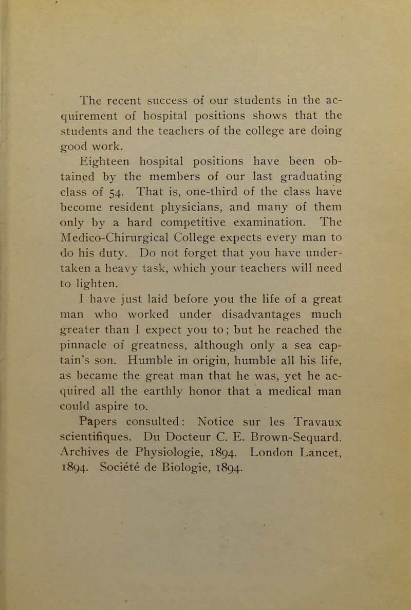 quirement of hospital positions shows that the students and the teachers of the college are doing- good work. Eighteen hospital positions have been ob- tained by the members of our last graduating class of 54. That is, one-third of the class have become resident physicians, and many of them only by a hard competitive examination. The Medico-Chirurgical College expects every man to do his duty. Do not forget that you have under- taken a heavy task, which your teachers will need to lighten. I have just laid before you the life of a great man who worked under disadvantages much greater than I expect you to; but he reached the pinnacle of greatness, although only a sea cap- tain’s son. Humble in origin, humble all his life, as became the great man that he was, yet he ac- quired all the earthly honor that a medical man could aspire to. Papers consulted: Notice sur les Travaux scientifiques. Du Docteur C. E. Brown-Sequard. Archives de Physiologie, 1894. London Lancet, 1894. Societe de Biologie, 1894.