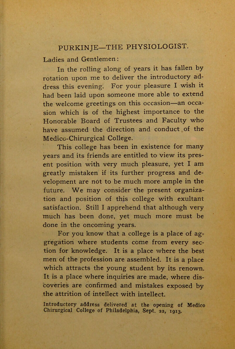 PURKINJE—THE PHYSIOLOGIST. Ladies and Gentlemen: In the rolling along of years it has fallen by rotation upon me to deliver the introductory ad- dress this evening. For your pleasure I wish it had been laid upon someone more able to extend the welcome greetings on this occasion—an occa- sion which is of the highest importance to the Honorable Board of Trustees and Faculty who have assumed the direction and conduct of the Medicc-Chirurgical College. This college has been in existence for many years and its friends are entitled to view its pres- ent position with very much pleasure, yet I am greatly mistaken if its further progress and de- velopment are not to be much more ample in the future. We may consider the present organiza- tion and position of this college with exultant satisfaction. Still I apprehend that although very much has been done, yet much more must be done in the oncoming years. For you know that a college is a place of ag- gregation where students come from every sec- tion for knowledge. It is a place where the best men of the profession are assembled. It is a place which attracts the young student by its renown. It is a place where inquiries are made, where dis- coveries are confirmed and mistakes exposed by the attrition of intellect with intellect. Introductory address delivered at the opening of Medico Chirurgical College of Philadelphia, Sept. 22, 1913.