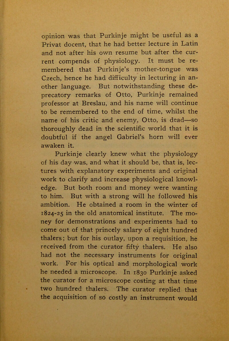 opinion was that Purkinje might be useful as a Privat docent, that he had better lecture in Latin and not after his own resume but after the cur- rent compends of physiology. It must be re- membered that Purkinje’s mother-tongue was Czech, hence he had difficulty in lecturing in an- other language. But notwithstanding these de- precatory remarks of Otto, Purkinje remained professor at Breslau, and his name will continue to be remembered to the end of time, whilst the name of his critic and enemy, Otto, is dead—so thoroughly dead in the scientific world that it is doubtful if the angel Gabriel’s horn will ever awaken it. Purkinje clearly knew what the physiology of his day was, and what it should be, that is, lec- tures with explanatory experiments and original work to clarify and increase physiological knowl- edge. But both room and money were wanting to him. But with a strong will he followed his ambition. He obtained a room in the winter of 1824-25 in the old anatomical institute. The mo- ney for demonstrations and experiments had to come out of that princely salary of eight hundred thalers; but for his outlay, upon a requisition, he received from the curator fifty thalers. He also had not the necessary instruments for original work. For his optical and morphological work he needed a microscope. In 1830 Purkinje asked the curator for a microscope costing at that time two hundred thalers. The curator replied that the acquisition of sd costly an instrument would