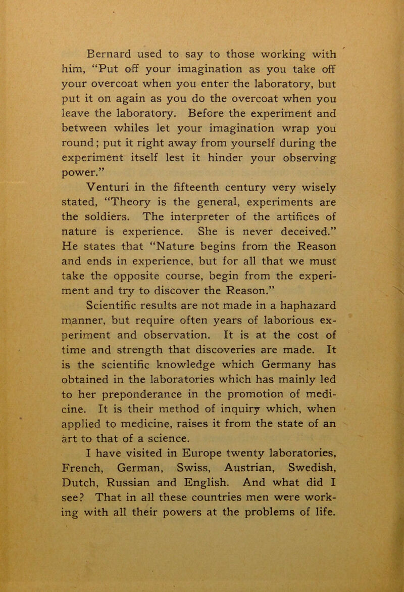 Bernard used to say to those working with him, “Put off your imagination as you take off your overcoat when you enter the laboratory, but put it on again as you do the overcoat when you leave the laboratory. Before the experiment and between whiles let your imagination wrap you round; put it right away from yourself during the experiment itself lest it hinder your observing power.” Venturi in the fifteenth century very wisely stated, “Theory is the general, experiments are the soldiers. The interpreter of the artifices of nature is experience. She is never deceived.” He states that “Nature begins from the Reason and ends in experience, but for all that we must take the opposite course, begin from the experi- ment and try to discover the Reason.” Scientific results are not made in a haphazard manner, but require often years of laborious ex- periment and observation. It is at the cost of time and strength that discoveries are made. It is the scientific knowledge which Germany has obtained in the laboratories which has mainly led to her preponderance in the promotion of medi- cine. It is their method of inquiry which, when applied to medicine, raises it from the state of an art to that of a science. I have visited in Europe twenty laboratories, French, German, Swiss, Austrian, Swedish, Dutch, Russian and English. And what did I see? That in all these countries men were work- ing with all their powers at the problems of life.