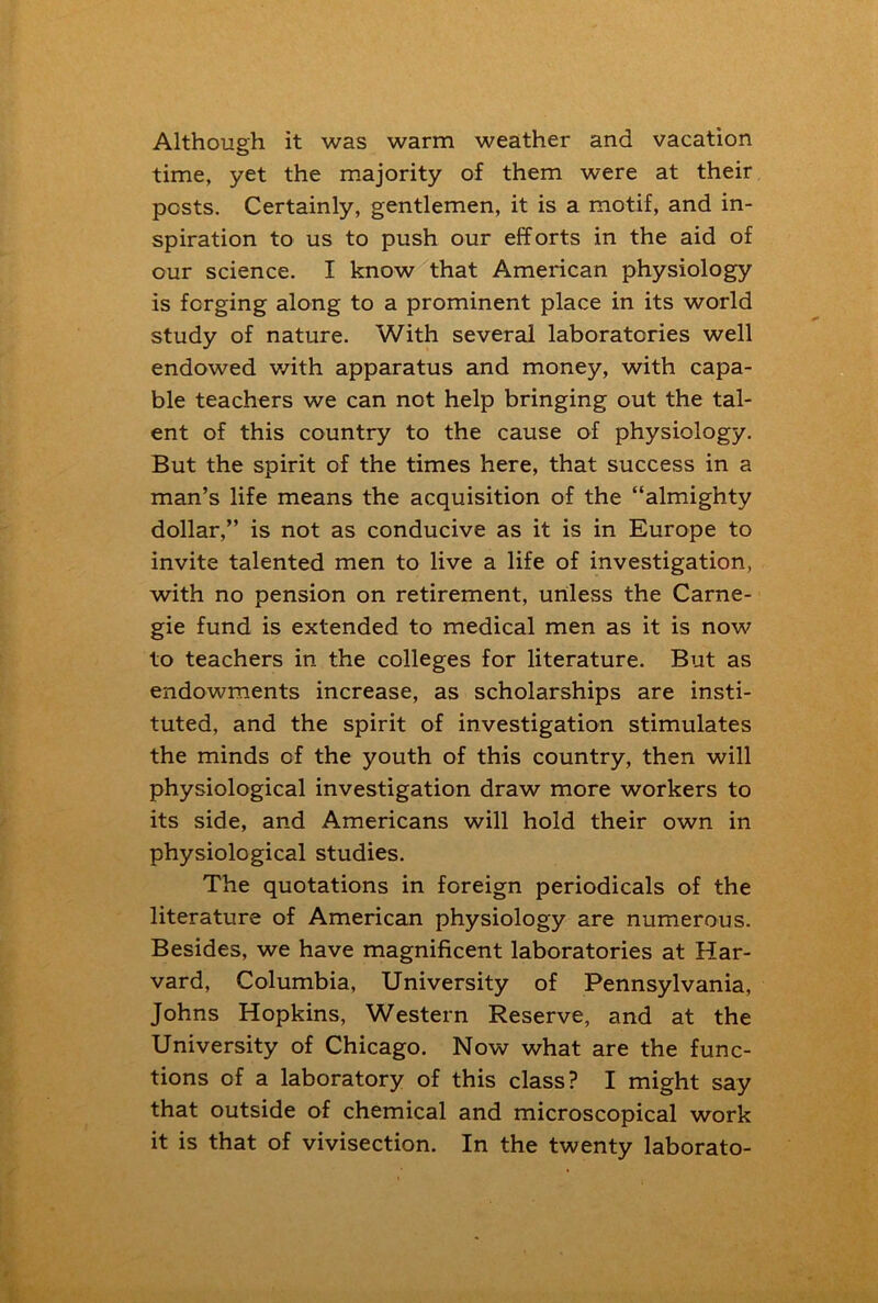 Although it was warm weather and vacation time, yet the majority of them were at their posts. Certainly, gentlemen, it is a motif, and in- spiration to us to push our efforts in the aid of our science. I know that American physiology is forging along to a prominent place in its world study of nature. With several laboratories well endowed with apparatus and money, with capa- ble teachers we can not help bringing out the tal- ent of this country to the cause of physiology. But the spirit of the times here, that success in a man’s life means the acquisition of the “almighty dollar,” is not as conducive as it is in Europe to invite talented men to live a life of investigation, with no pension on retirement, unless the Carne- gie fund is extended to medical men as it is now to teachers in the colleges for literature. But as endowments increase, as scholarships are insti- tuted, and the spirit of investigation stimulates the minds of the youth of this country, then will physiological investigation draw more workers to its side, and Americans will hold their own in physiological studies. The quotations in foreign periodicals of the literature of American physiology are numerous. Besides, we have magnificent laboratories at Har- vard, Columbia, University of Pennsylvania, Johns Hopkins, Western Reserve, and at the University of Chicago. Now what are the func- tions of a laboratory of this class? I might say that outside of chemical and microscopical work it is that of vivisection. In the twenty laborato-