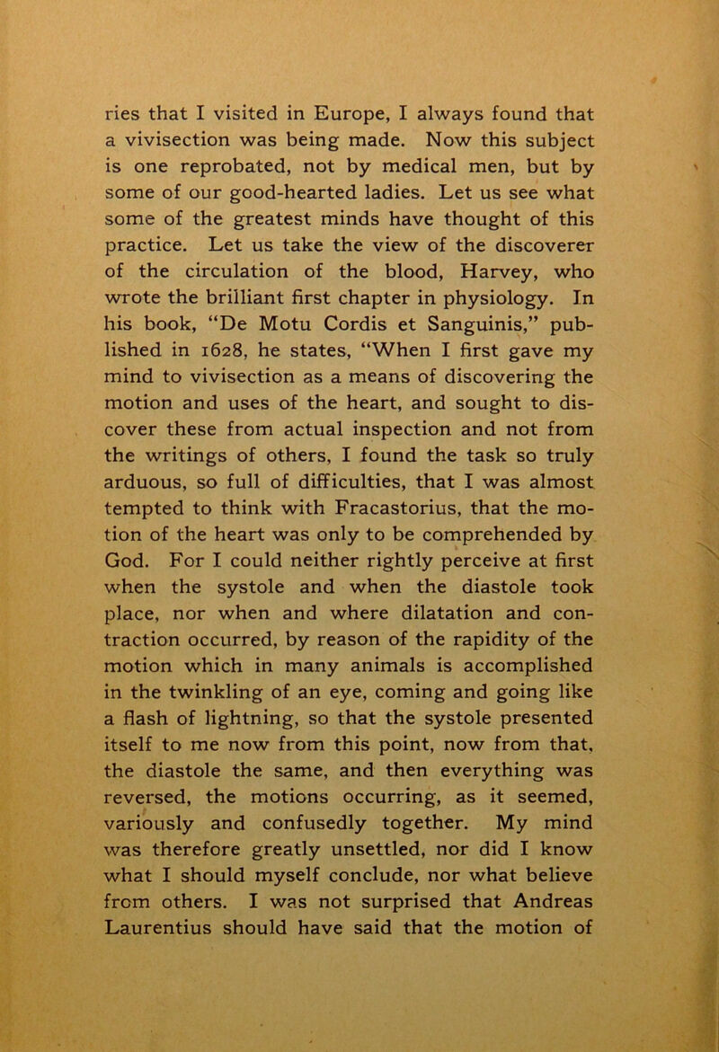 ries that I visited in Europe, I always found that a vivisection was being made. Now this subject is one reprobated, not by medical men, but by some of our good-hearted ladies. Let us see what some of the greatest minds have thought of this practice. Let us take the view of the discoverer of the circulation of the blood, Harvey, who wrote the brilliant first chapter in physiology. In his book, “De Motu Cordis et Sanguinis,” pub- lished in 1628, he states, “When I first gave my mind to vivisection as a means of discovering the motion and uses of the heart, and sought to dis- cover these from actual inspection and not from the writings of others, I found the task so truly arduous, so full of difficulties, that I was almost tempted to think with Fracastorius, that the mo- tion of the heart was only to be comprehended by God. For I could neither rightly perceive at first when the systole and when the diastole took place, nor when and where dilatation and con- traction occurred, by reason of the rapidity of the motion which in many animals is accomplished in the twinkling of an eye, coming and going like a flash of lightning, so that the systole presented itself to me now from this point, now from that, the diastole the same, and then everything was reversed, the motions occurring, as it seemed, variously and confusedly together. My mind was therefore greatly unsettled, nor did I know what I should myself conclude, nor what believe from others. I was not surprised that Andreas Laurentius should have said that the motion of