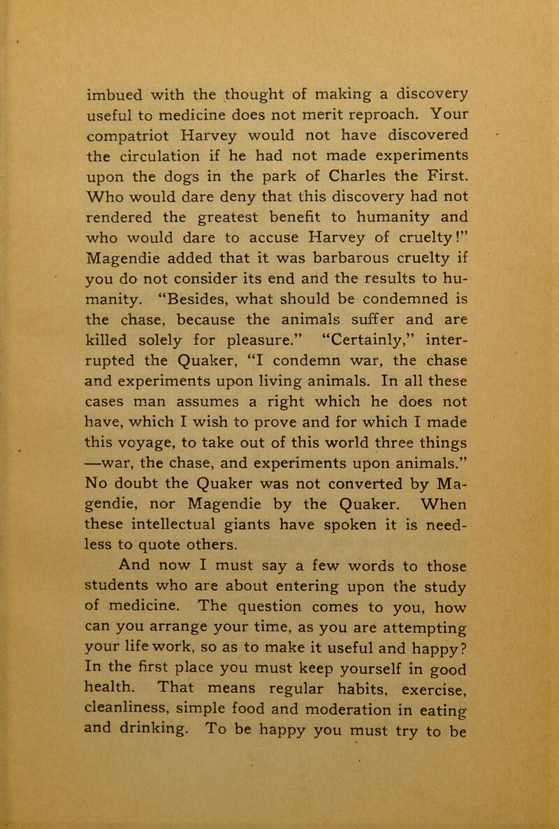 imbued with the thought of making a discovery useful to medicine does not merit reproach. Your compatriot Harvey would not have discovered the circulation if he had not made experiments upon the dogs in the park of Charles the First. Who would dare deny that this discovery had not rendered the greatest benefit to humanity and who would dare to accuse Harvey of cruelty!” Magendie added that it was barbarous cruelty if you do not consider its end and the results to hu- manity. “Besides, what should be condemned is the chase, because the animals suffer and are killed solely for pleasure.” “Certainly,” inter- rupted the Quaker, “I condemn war, the chase and experiments upon living animals. In all these cases man assumes a right which he does not have, which I wish to prove and for which I made this voyage, to take out of this world three things —war, the chase, and experiments upon animals.” No doubt the Quaker was not converted by Ma- gendie, nor Magendie by the Quaker. When these intellectual giants have spoken it is need- less to quote others. And now I must say a few words to those students who are about entering upon the study of medicine. The question comes to you, how can you arrange your time, as you are attempting your life work, so as to make it useful and happy? In the first place you must keep yourself in good health. That means regular habits, exercise, cleanliness, simple food and moderation in eating and drinking. To be happy you must try to be