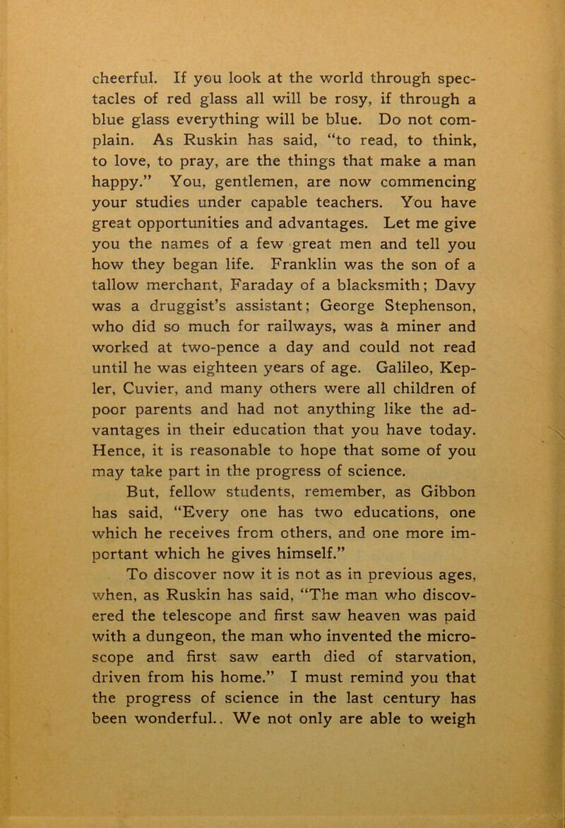 cheerful. If you look at the world through spec- tacles of red glass all will be rosy, if through a blue glass everything will be blue. Do not com- plain. As Ruskin has said, “to read, to think, to love, to pray, are the things that make a man happy.” You, gentlemen, are now commencing your studies under capable teachers. You have great opportunities and advantages. Let me give you the names of a few great men and tell you how they began life. Franklin was the son of a tallow merchant, Faraday of a blacksmith; Davy was a druggist’s assistant; George Stephenson, who did so much for railways, was & miner and worked at two-pence a day and could not read until he was eighteen years of age. Galileo, Kep- ler, Cuvier, and many others were all children of poor parents and had not anything like the ad- vantages in their education that you have today. Hence, it is reasonable to hope that some of you may take part in the progress of science. But, fellow students, remember, as Gibbon has said, “Every one has two educations, one which he receives from others, and one more im- portant which he gives himself.” To discover now it is not as in previous ages, when, as Ruskin has said, “The man who discov- ered the telescope and first saw heaven was paid with a dungeon, the man who invented the micro- scope and first saw earth died of starvation, driven from his home.” I must remind you that the progress of science in the last century has been wonderful.. We not only are able to weigh