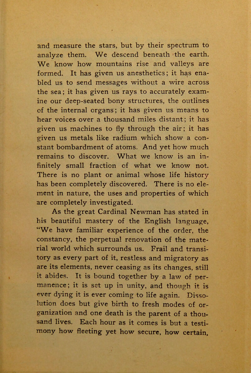 and measure the stars, but by their spectrum to analyze them. We descend beneath the earth. We know how mountains rise and valleys are formed. It has given us anesthetics; it has ena- bled us to send messages without a wire across the sea; it has given us rays to accurately exam- ine our deep-seated bony structures, the outlines of the internal organs; it has given us means to hear voices over a thousand miles distant; it has given us machines to fly through the air; it has given us metals like radium which show a con- stant bombardment of atoms. And yet how much remains to discover. What we know is an in- finitely small fraction of what we know not. There is no plant or animal whose life history has been completely discovered. There is no ele- ment in nature, the uses and properties of which are completely investigated. As the great Cardinal Newman has stated in his beautiful mastery of the English language, “We have familiar experience of the order, the constancy, the perpetual renovation of the mate- rial world which surrounds us. Frail and transi- tory as every part of it, restless and migratory as are its elements, never ceasing as its changes, still it abides. It is bound together by a law of per- manence; it is set up in unity, and though it is ever dying it is ever coming to life again. Disso- lution does but give birth to fresh modes of or- ganization and one death is the parent of a thou- sand lives. Each hour as it comes is but a testi- mony how fleeting yet how secure, how certain.