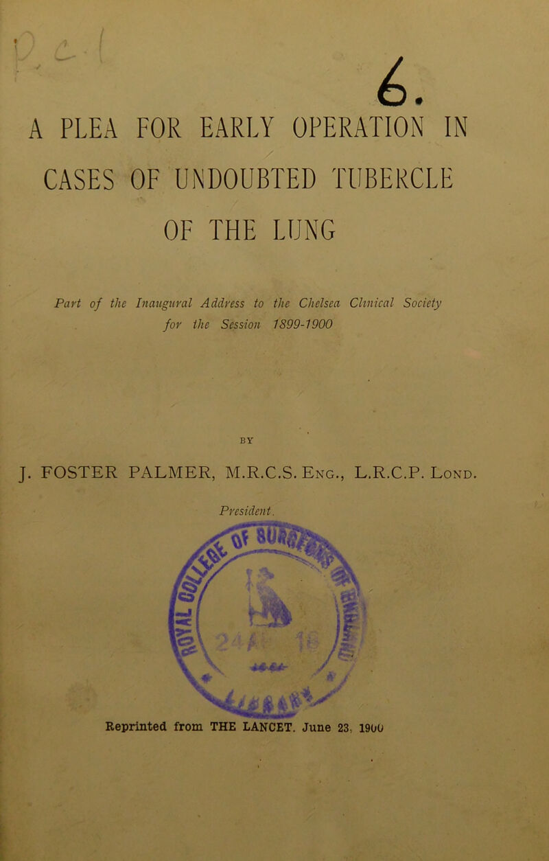 A PLEA FOR EARLY OPERATION IN CASES OF UNDOUBTED TUBERCLE OF THE LUNG Part of the Inaugural Address to the Chelsea Clinical Society for the Session 1S99-1900 BY J. FOSTER PALMER, M.R.C.S. Eng., L.R.C.P. Lond. President. Reprinted from THE LANCET. June 23, 1900