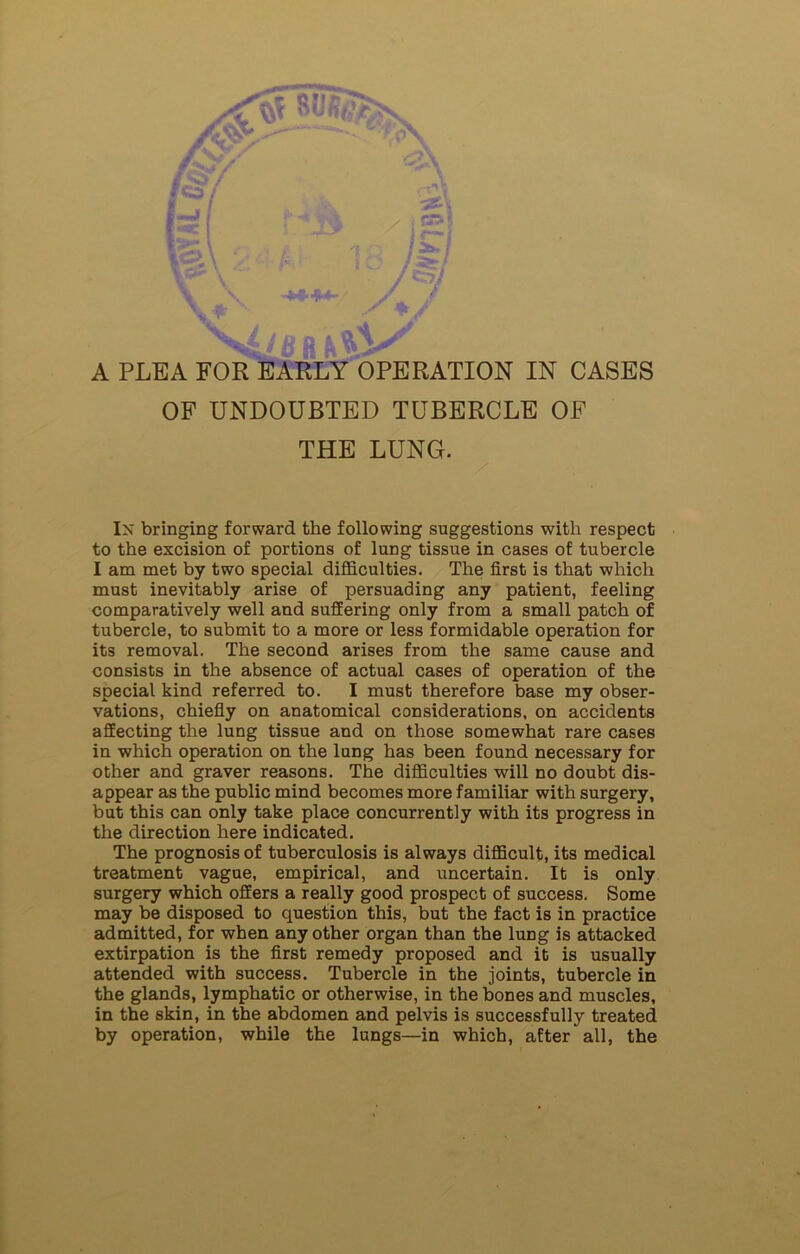 OF UNDOUBTED TUBERCLE OF THE LUNG. In bringing forward the following suggestions with respect to the excision of portions of lung tissue in cases of tubercle I am met by two special difficulties. The first is that which must inevitably arise of persuading any patient, feeling comparatively well and suffering only from a small patch of tubercle, to submit to a more or less formidable operation for its removal. The second arises from the same cause and consists in the absence of actual cases of operation of the special kind referred to. I must therefore base my obser- vations, chiefly on anatomical considerations, on accidents affecting the lung tissue and on those somewhat rare cases in which operation on the lung has been found necessary for other and graver reasons. The difficulties will no doubt dis- appear as the public mind becomes more familiar with surgery, but this can only take place concurrently with its progress in the direction here indicated. The prognosis of tuberculosis is always difficult, its medical treatment vague, empirical, and uncertain. It is only surgery which offers a really good prospect of success. Some may be disposed to question this, but the fact is in practice admitted, for when any other organ than the lung is attacked extirpation is the first remedy proposed and it is usually attended with success. Tubercle in the joints, tubercle in the glands, lymphatic or otherwise, in the bones and muscles, in the skin, in the abdomen and pelvis is successfully treated by operation, while the lungs—in which, after all, the