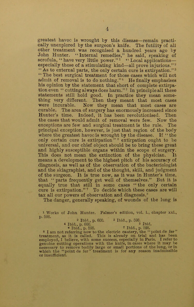 greatest havoc is wrought by this disease—remain practi- cally unexplored by the surgeon’s knife. The futility of all other treatment was recognised a hundred years ago by John Hunter. “Internal remedies,” he said, speaking of scrofula, “ have very little power.”1 “ Local applications— especially those of a stimulating kind—all prove injurious.”2 “ As to external parts, the only certain cure is extirpation.”3 “ The best surgical treatment for those cases which will not admit of removal is to do nothing.”4 He finally emphasises his opinion by the statement that short of complete extirpa- tion even “ cutting always does harm.”5 * In principle all these statements still hold good. In practice they mean some- thing very different. Then they meant that most cases were incurable. Now they mean that most cases are curable. The area of surgery has enormously increased since Hunter’s time. Indeed, it has been revolutionised. Then the cases that would admit of removal were few. Now the exceptions are few and surgical treatment is the rule. The principal exception, however, is just that region of the body where the greatest havoc is wrought by the disease. If “the only certain cure is extirpation ” 0 extirpation ought to be universal, and our chief object should be to bring these great and highly susceptible organs within the scope of surgery. This does not mean the extinction of the physician. It means a development to the highest pitch of his accuracy of diagnosis, as well as of the observation of the bacteriologist and the skiagraphist, and of the thought, skill, and judgment of the surgeon. It is true now, as it was in Hunter’s time, that “parts frequently get well of themselves.” But it is equally true that still in some cases “the only certain cure is extirpation.” 7 To decide which these cases are will tax all our powers of observation and diagnosis.8 The danger, generally speaking, of wounds of the lung is 1 Works of John Hunter. Palmer’s edition, vol. i., chapter xxi., p. 598. 2 Ibid., p. 600. 3 Ibid., p. 598. 4 Ibid.,p. 600. 5 Ibid. « Ibid., p. 598. 7 Ibid., p. 598. 8 I am not referring now to the electric cautery, the “point de fer” treatment, as it is called. This is already on trial and has been employed, I believe, with some success, especially in Paris. I refer to genuine cutting operations with the knife, in cases where it may be necessary to remove bodily large or small portions of the lung, or in which the “point de fer” treatment is for any reason inadmissible or insufficient.