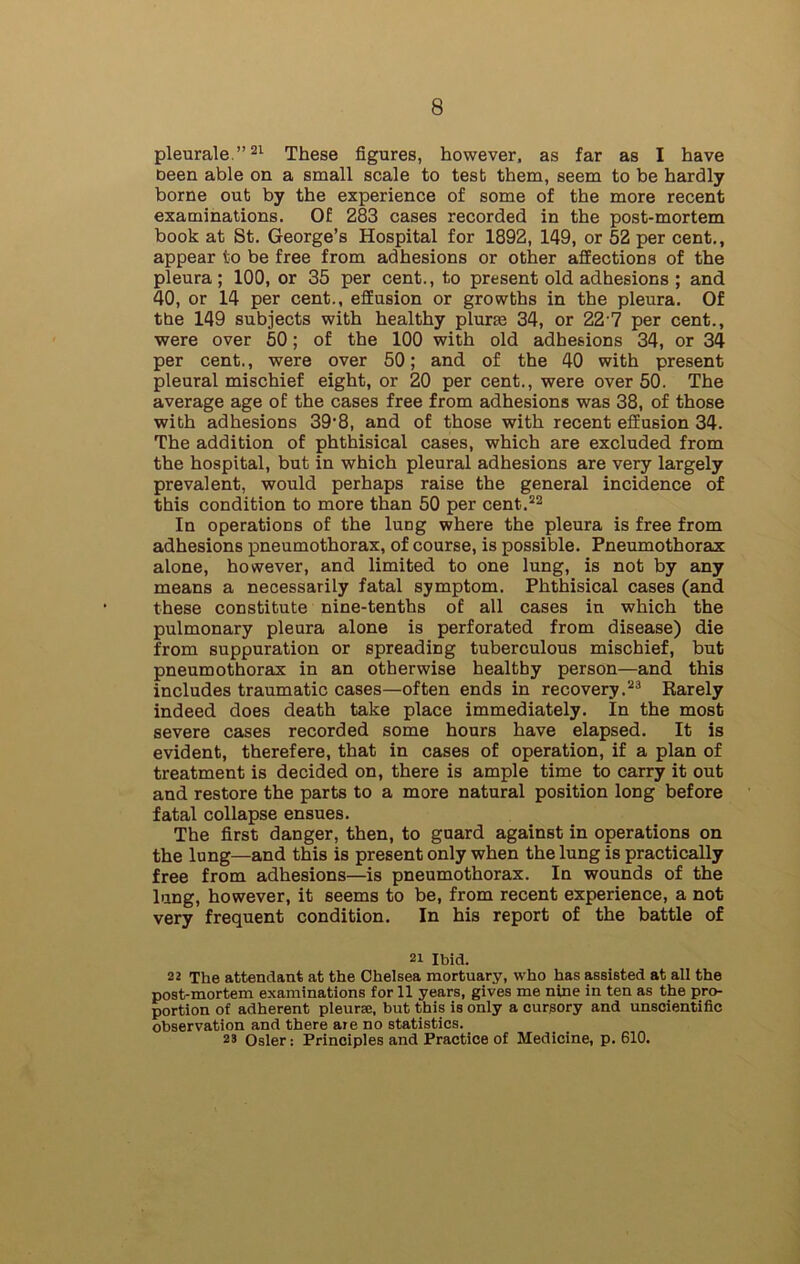 pleurale.”21 These figures, however, as far as I have been able on a small scale to test them, seem to be hardly borne out by the experience of some of the more recent examinations. Of 283 cases recorded in the post-mortem book at St. George’s Hospital for 1892, 149, or 52 per cent., appear to be free from adhesions or other affections of the pleura; 100, or 35 per cent., to present old adhesions ; and 40, or 14 per cent., effusion or growths in the pleura. Of the 149 subjects with healthy plurm 34, or 22 7 per cent., were over 50; of the 100 with old adhesions 34, or 34 per cent., were over 50; and of the 40 with present pleural mischief eight, or 20 per cent., were over 50. The average age of the cases free from adhesions was 38, of those with adhesions 39,8, and of those with recent effusion 34. The addition of phthisical cases, which are excluded from the hospital, but in which pleural adhesions are very largely prevalent, would perhaps raise the general incidence of this condition to more than 50 per cent.22 In operations of the lung where the pleura is free from adhesions pneumothorax, of course, is possible. Pneumothorax alone, however, and limited to one lung, is not by any means a necessarily fatal symptom. Phthisical cases (and these constitute nine-tenths of all cases in which the pulmonary pleura alone is perforated from disease) die from suppuration or spreading tuberculous mischief, but pneumothorax in an otherwise healthy person—and this includes traumatic cases—often ends in recovery.23 Rarely indeed does death take place immediately. In the most severe cases recorded some hours have elapsed. It is evident, therefere, that in cases of operation, if a plan of treatment is decided on, there is ample time to carry it out and restore the parts to a more natural position long before fatal collapse ensues. The first danger, then, to guard against in operations on the lung—and this is present only when the lung is practically free from adhesions—is pneumothorax. In wounds of the lung, however, it seems to be, from recent experience, a not very frequent condition. In his report of the battle of 21 Ibid. 22 The attendant at the Chelsea mortuary, who has assisted at all the post-mortem examinations for 11 years, gives me nine in ten as the pro- portion of adherent pleurae, but this is only a cursory and unscientific observation and there are no statistics. 29 Osier: Principles and Practice of Medicine, p. 610.