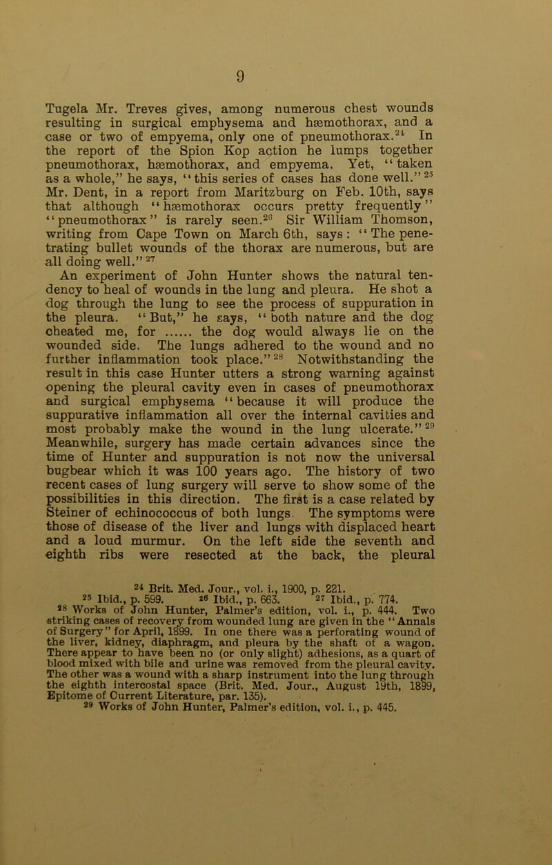 Tugela Mr. Treves gives, among numerous chest wounds resulting in surgical emphysema and htemothorax, and a case or two of empyema, only one of pneumothorax.31 In the report of the Spion Kop action he lumps together pneumothorax, hemothorax, and empyema. Yet, “ taken as a whole,” he says, “this series of cases has done well.”23 Mr. Dent, in a report from Maritzburg on Feb. 10th, says that although “ hemothorax occurs pretty frequently” “pneumothorax” is rarely seen.20 Sir William Thomson, writing from Cape Town on March 6 th, says: “ The pene- trating bullet wounds of the thorax are numerous, but are all doing well.” 27 An experiment of John Hunter shows the natural ten- dency to heal of wounds in the lung and pleura. He shot a dog through the lung to see the process of suppuration in the pleura. “But,” he says, “both nature and the dog cheated me, for the dog would always lie on the wounded side. The lungs adhered to the wound and no further inflammation took place.”28 Notwithstanding the result in this case Hunter utters a strong warning against opening the pleural cavity even in cases of pneumothorax and surgical emphysema “because it will produce the suppurative inflammation all over the internal cavities and most probably make the wound in the lung ulcerate.”23 Meanwhile, surgery has made certain advances since the time of Hunter and suppuration is not now the universal bugbear which it was 100 years ago. The history of two recent cases of lung surgery will serve to show some of the possibilities in this direction. The first is a case related by Steiner of echinococcus of both lungs. The symptoms were those of disease of the liver and lungs with displaced heart and a loud murmur. On the left side the seventh and eighth ribs were resected at the back, the pleural 24 Brit. Med. Jour., vol. i., 1900, p. 221. 25 Ibid., p. 599. 20 Ibid., p. 663. 2? Ibid,, p. 774. as Works of John Hunter, Palmer’s edition, vol. i., p. 444. Two striking cases of recovery from wounded lung are given in the “ Annals of Surgery’’ for April, 1899. In one there was a perforating wound of the liver, kidney, diaphragm, and pleura by the shaft of a wagon. There appear to have been no (or only slight) adhesions, as a quart of blood mixed with bile and urine was removed from the pleural cavity. The other was a wound with a sharp instrument into the lung through the eighth intercostal space (Brit. Med. Jour., August 19th, 1899, Epitome of Current Literature, par. 135). 29 Works of John Hunter, Palmer’s edition, vol. i., p. 445.