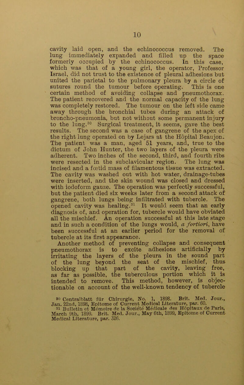 cavity laid open, and the echinococcus removed. The lung immediately expanded and filled up the space formerly occupied by the echinococcus. In this case, which was that of a young girl, the operator, Professor Israel, did not trust to the existence of pleural adhesions but united the parietal to the pulmonary pleura by a circle of sutures round the tumour before operating. This is one certain method of avoiding collapse and pneumothorax. The patient recovered and the normal capacity of the lung was completely restored. The tumour on the left side came away through the bronchial tubes during an attack of broncho-pneumonia, but not without some permanent injury to the lung.30 Surgical treatment, it seems, gave the best results. The second was a case of gangrene of the apex of the right lung operated on by Lejars at the Hopital Beaujon- The patient was a man, aged 51 years, and, true to the dictum of John Hunter, the two layers of the pleura were adherent. Two inches of the second, third, and fourth ribs were resected in the subclavicular region. The lung was incised and a foetid mass of filamentous tissue was extracted. The cavity was washed out with hot water, drainage-tubes were inserted, and the skin wound was closed and dressed with iodoform gauze. The operation was perfectly successful, but the patient died six weeks later from a second attack of gangrene, both lungs being infiltrated with tubercle. The opened cavity was healing.31 It would seem that an early diagnosis of, and operation for, tubercle would have obviated all the mischief. An operation successful at this late stage and in such a condition of the lungs would, a fortiori, have been successful at an earlier period for the removal of tubercle at its first appearance. Another method of preventing collapse and consequent pneumothorax is to excite adhesions artificially by irritating the layers of the pleura in the sound part of the lung beyond the seat of the mischief, thus blocking up that part of the cavity, leaving free, as far as possible, the tuberculous portion which it is intended to remove. This method, however, is objec- tionable on account of the well-known tendency of tubercle so Centralblatt fiir Chirurgie, No. 1, 1898. Brit. Med. Jour., Jan. 22nd, 1898, Epitome of Current Medical Literature, par. 60. 3i Bulletin et Memoire de la Societe Medicale des Hdpitaux de Paris, March 9th, 1899. Brit. Med. Jour., May 6th, 1899, Epitome of Current Medical Literature, par. 326.