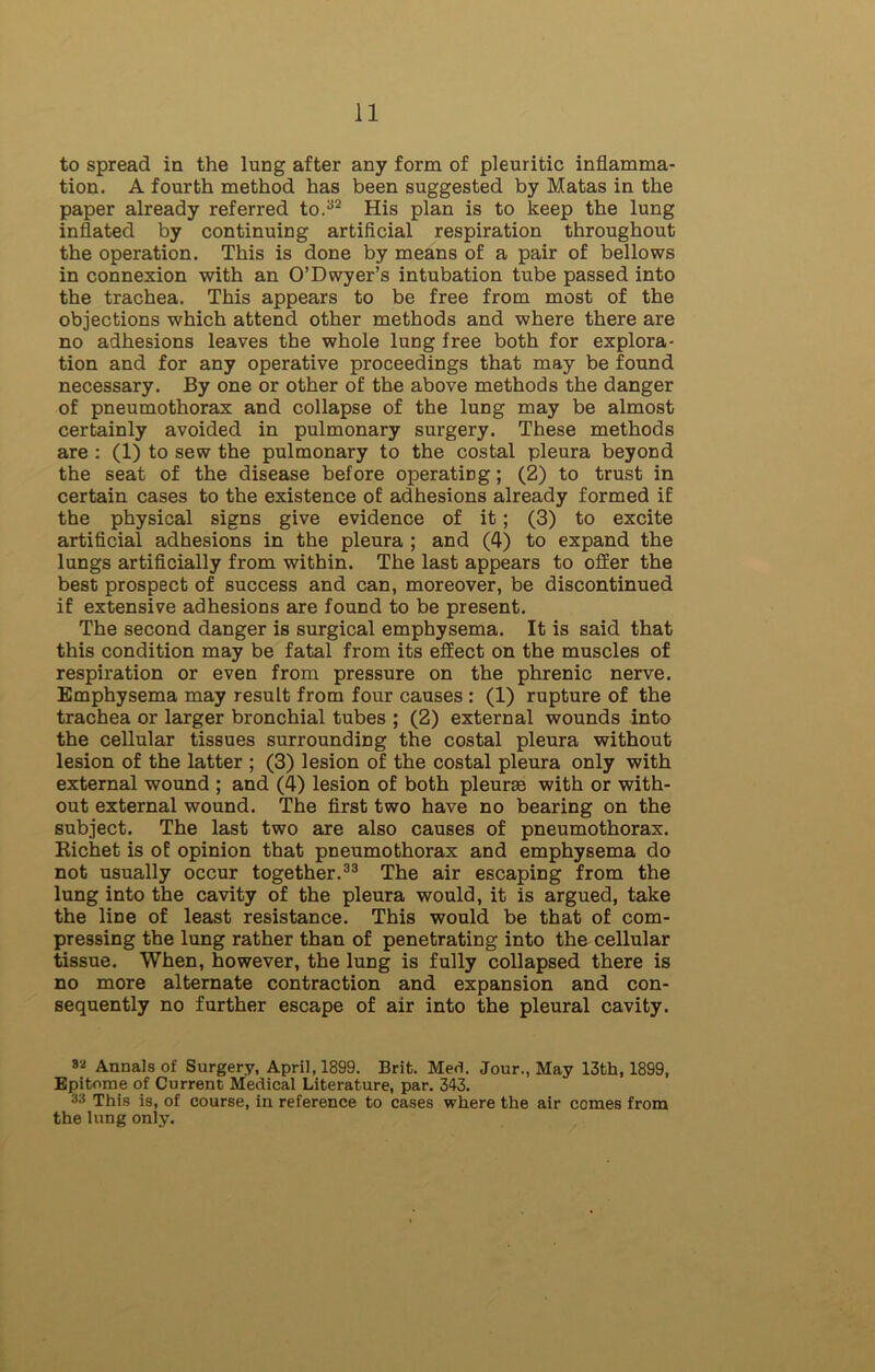 to spread in the lung after any form of pleuritic inflamma- tion. A fourth method has been suggested by Matas in the paper already referred to.32 His plan is to keep the lung inflated by continuing artificial respiration throughout the operation. This is done by means of a pair of bellows in connexion with an O’Dwyer’s intubation tube passed into the trachea. This appears to be free from most of the objections which attend other methods and where there are no adhesions leaves the whole lung free both for explora- tion and for any operative proceedings that may be found necessary. By one or other of the above methods the danger of pneumothorax and collapse of the lung may be almost certainly avoided in pulmonary surgery. These methods are : (1) to sew the pulmonary to the costal pleura beyond the seat of the disease before operating; (2) to trust in certain cases to the existence of adhesions already formed if the physical signs give evidence of it; (3) to excite artificial adhesions in the pleura ; and (4) to expand the lungs artificially from within. The last appears to offer the best prospect of success and can, moreover, be discontinued if extensive adhesions are found to be present. The second danger is surgical emphysema. It is said that this condition may be fatal from its effect on the muscles of respiration or even from pressure on the phrenic nerve. Emphysema may result from four causes : (1) rupture of the trachea or larger bronchial tubes ; (2) external wounds into the cellular tissues surrounding the costal pleura without lesion of the latter ; (3) lesion of the costal pleura only with external wound ; and (4) lesion of both pleurse with or with- out external wound. The first two have no bearing on the subject. The last two are also causes of pneumothorax. Richet is of opinion that pneumothorax and emphysema do not usually occur together.33 The air escaping from the lung into the cavity of the pleura would, it is argued, take the line of least resistance. This would be that of com- pressing the lung rather than of penetrating into the cellular tissue. When, however, the lung is fully collapsed there is no more alternate contraction and expansion and con- sequently no further escape of air into the pleural cavity. 82 Annals of Surgery, April, 1899. Brit. Med. Jour., May 13th, 1899, Epitome of Current Medical Literature, par. 343. 33 This is, of course, in reference to cases where the air comes from the lung only.