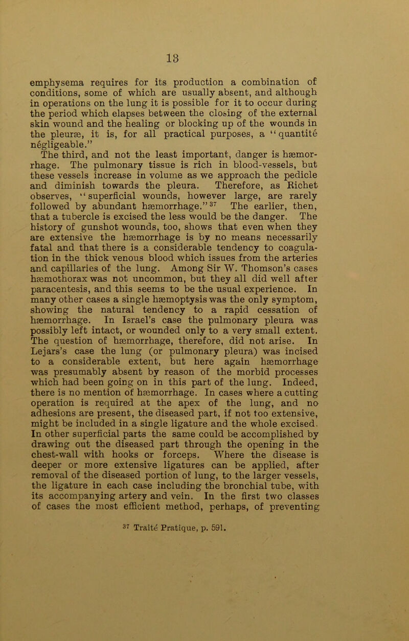 18 emphysema requires for its production a combination of conditions, some of which are usually absent, and although in operations on the lung it is possible for it to occur during the period which elapses between the closing of the external skin wound and the healing or blocking up of the wounds in the pleurae, it is, for all practical purposes, a “ quantite n^gligeable.” The third, and not the least important, danger is haemor- rhage. The pulmonary tissue is rich in blood-vessels, but these vessels increase in volume as we approach the pedicle and diminish towards the pleura. Therefore, as Richefc observes, “superficial wounds, however large, are rarely followed by abundant haemorrhage.”37 The earlier, then, that a tubercle is excised the less would be the danger. The history of gunshot wounds, too, shows that even when they are extensive the haemorrhage is by no means necessarily fatal and that there is a considerable tendency to coagula- tion in the thick venous blood which issues from the arteries and capillaries of the lung. Among Sir W. Thomson’s cases haemothorax was not uncommon, but they all did well after paracentesis, and this seems to be the usual experience. In many other cases a single haemoptysis was the only symptom, showing the natural tendency to a rapid cessation of haemorrhage. In Israel’s case the pulmonary pleura was possibly left intact, or wounded only to a very small extent. The question of haemorrhage, therefore, did not arise. In Lejars’s case the lung (or pulmonary pleura) was incised to a considerable extent, but here again haemorrhage was presumably absent by reason of the morbid processes which had been going on in this part of the lung. Indeed, there is no mention of haemorrhage. In cases where a cutting operation is required at the apex of the lung, and no adhesions are present, the diseased part, if not too extensive, might be included in a single ligature and the whole excised. In other superficial parts the same could be accomplished by drawing out the diseased part through the opening in the chest-wall with hooks or forceps. Where the disease is deeper or more extensive ligatures can be applied, after removal of the diseased portion of lung, to the larger vessels, the ligature in each case including the bronchial tube, with its accompanying artery and vein. In the first two classes of cases the most efficient method, perhaps, of preventing