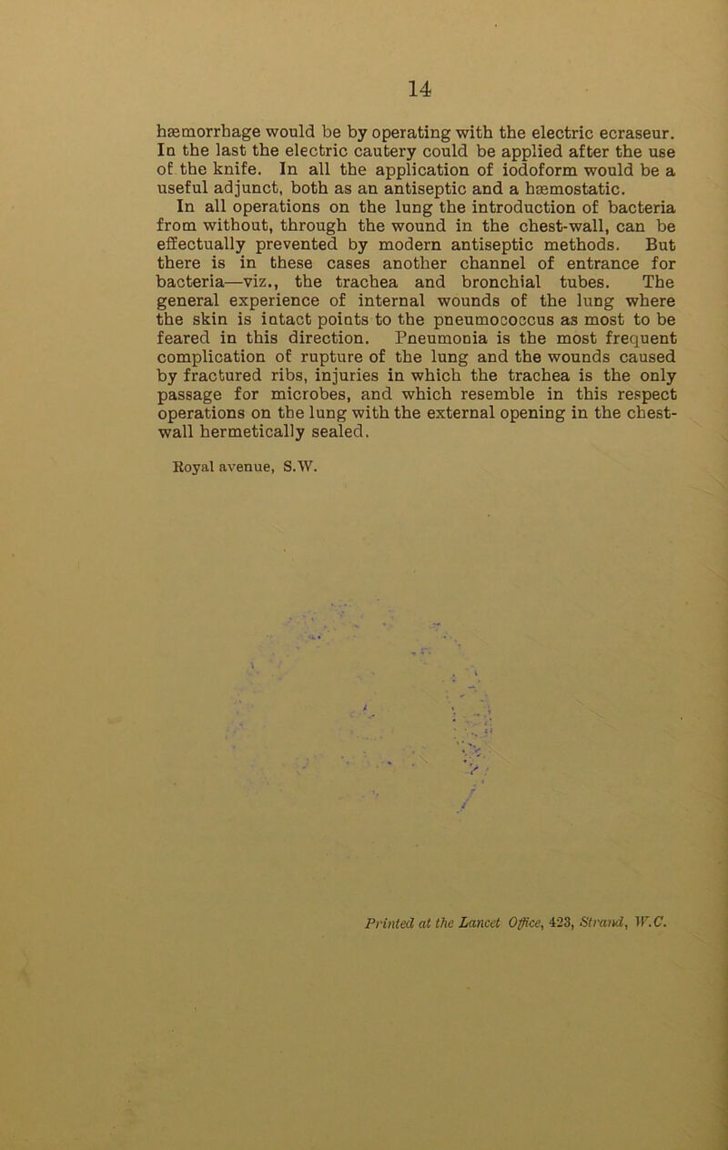 haemorrhage would be by operating with the electric ecraseur. In the last the electric cautery could be applied after the use of the knife. In all the application of iodoform would be a useful adjunct, both as an antiseptic and a haemostatic. In all operations on the lung the introduction of bacteria from without, through the wound in the chest-wall, can be effectually prevented by modern antiseptic methods. But there is in these cases another channel of entrance for bacteria—viz., the trachea and bronchial tubes. The general experience of internal wounds of the lung where the skin is intact points to the pneumococcus as most to be feared in this direction. Pneumonia is the most frequent complication of rupture of the lung and the wounds caused by fractured ribs, injuries in which the trachea is the only passage for microbes, and which resemble in this respect operations on the lung with the external opening in the chest- wall hermetically sealed. Koyal avenue, S.W. > Printed at the Lancet Office, 423, Strand, W.C.