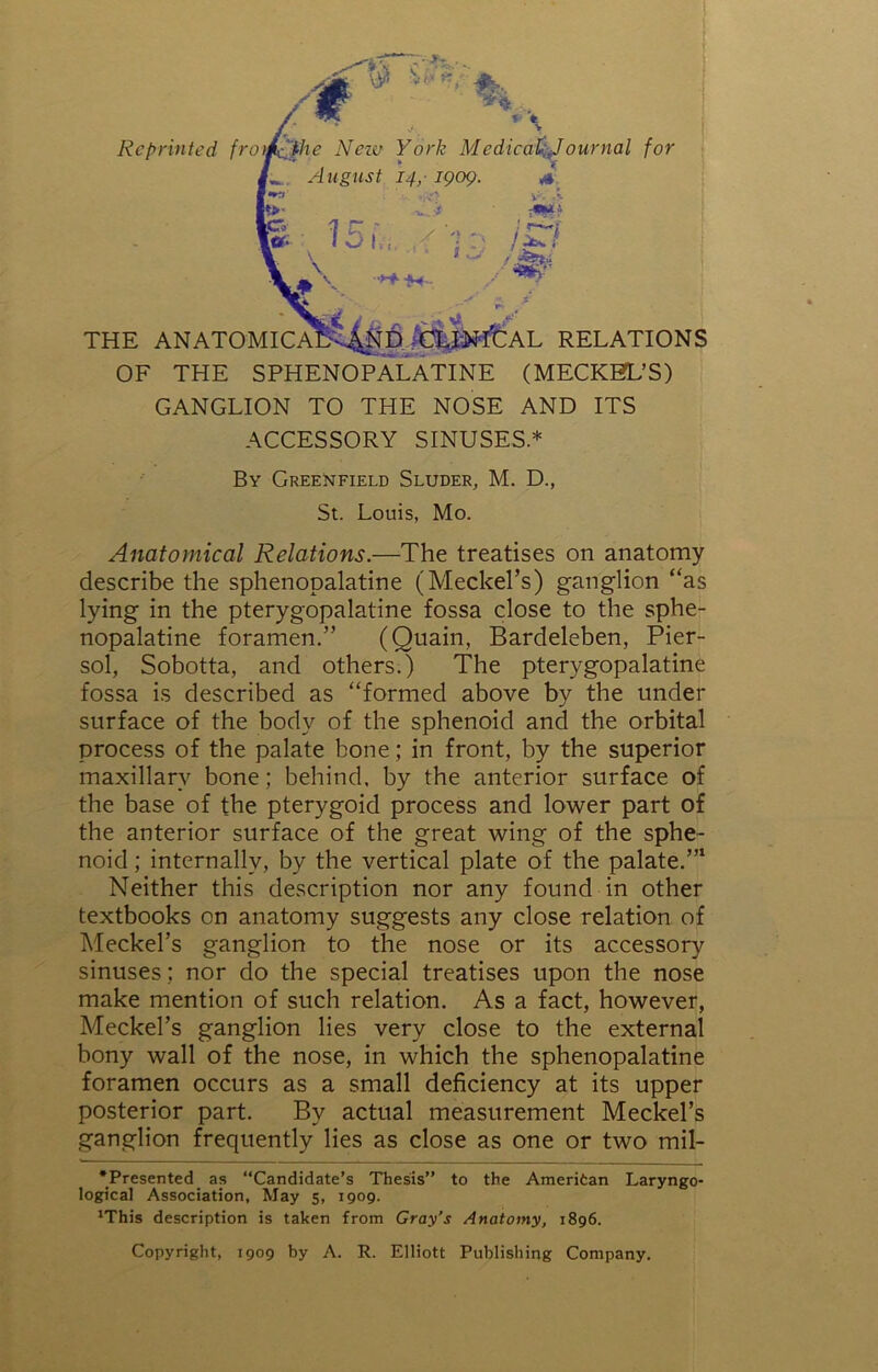 THE ANATOI Reprinted frt ournal for ND :CUN‘T’CAL RELATIONS OF THE SPHENOPALATINE (MECKEL’S) GANGLION TO THE NOSE AND ITS ACCESSORY SINUSES* By Greenfield Sluder, M. D., St. Louis, Mo. Anatomical Relations.—The treatises on anatomy describe the sphenopalatine (Meckel’s) ganglion “as lying in the pterygopalatine fossa close to the sphe- nopalatine foramen.” (Quain, Bardeleben, Pier- sol, Sobotta, and others.) The pterygopalatine fossa is described as “formed above by the under surface of the body of the sphenoid and the orbital process of the palate bone; in front, by the superior maxillary bone; behind, by the anterior surface of the base of the pterygoid process and lower part of the anterior surface of the great wing of the sphe- noid ; internally, by the vertical plate of the palate.”1 Neither this description nor any found in other textbooks on anatomy suggests any close relation of Meckel’s ganglion to the nose or its accessory sinuses; nor do the special treatises upon the nose make mention of such relation. As a fact, however, Meckel’s ganglion lies very close to the external bony wall of the nose, in which the sphenopalatine foramen occurs as a small deficiency at its upper posterior part. By actual measurement Meckel’s ganglion frequently lies as close as one or two mil- *Presented as “Candidate’s Thesis” to the Ameritan Laryngo- logical Association, May 5, 1909. 'This description is taken from Gray’s Anatomy, 1896. Copyright, 1909 by A. R. Elliott Publishing Company.