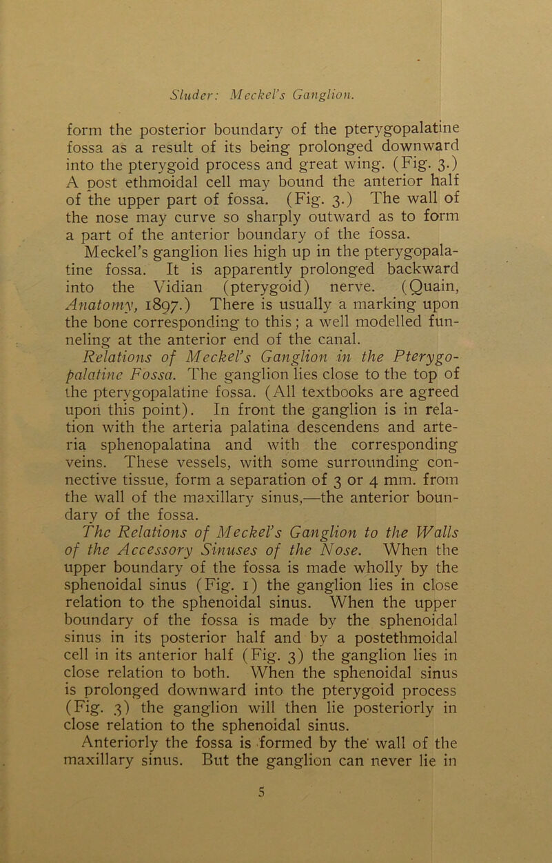form the posterior boundary of the pterygopalatine fossa as a result of its being prolonged downward into the pterygoid process and great wing. (Fig. 3.) A post ethmoidal cell may bound the anterior half of the upper part of fossa. (Fig. 3.) The wall of the nose may curve so sharply outward as to form a part of the anterior boundary of the fossa. Meckel’s ganglion lies high up in the pterygopala- tine fossa. It is apparently prolonged backward into the Vidian (pterygoid) nerve. (Quain, Anatomy, 1897.) There is usually a marking upon the bone corresponding to this; a well modelled fun- neling at the anterior end of the canal. Relations of Meckel’s Ganglion in the Pterygo- palatine Fossa. The ganglion lies close to the top of the pterygopalatine fossa. (All textbooks are agreed upon this point). In front the ganglion is in rela- tion with the arteria palatina descendens and arte- ria sphenopalatina and with the corresponding veins. These vessels, with some surrounding con- nective tissue, form a separation of 3 or 4 mm. from the wall of the maxillary sinus,—the anterior boun- dary of the fossa. The Relations of Meckel’s Ganglion to the Walls of the Accessory Sinuses of the Nose. When the upper boundary of the fossa is made wholly by the sphenoidal sinus (Fig. 1) the ganglion lies in close relation to the sphenoidal sinus. When the upper boundary of the fossa is made by the sphenoidal sinus in its posterior half and by a postethmoidal cell in its anterior half (Fig. 3) the ganglion lies in close relation to both. When the sphenoidal sinus is prolonged downward into the pterygoid process (Fig. 3) the ganglion will then lie posteriorly in close relation to the sphenoidal sinus. Anteriorly the fossa is formed by the' wall of the maxillary sinus. But the ganglion can never lie in
