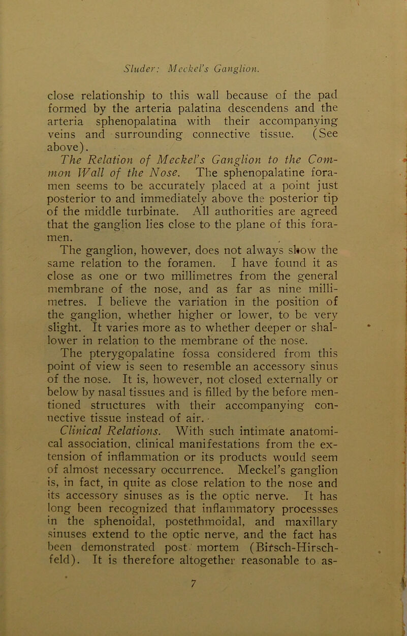 close relationship to this wall because of the pad formed by the arteria palatina descendens and the arteria sphenopalatina with their accompanying veins and surrounding connective tissue. (See above). The Relation of Meckel’s Ganglion to the Com- mon Wall of the Nose. The sphenopalatine fora- men seems to be accurately placed at a point just posterior to and immediately above the posterior tip of the middle turbinate. All authorities are agreed that the ganglion lies close to the plane of this fora- men. The ganglion, however, does not always show the same relation to the foramen. I have found it as close as one or two millimetres from the general membrane of the nose, and as far as nine milli- metres. I believe the variation in the position of the ganglion, whether higher or lower, to be very slight. It varies more as to whether deeper or shal- lower in relation to the membrane of the nose. The pterygopalatine fossa considered from this point of view is seen to resemble an accessory sinus of the nose. It is, however, not closed externally or below by nasal tissues and is filled by the before men- tioned structures with their accompanying con- nective tissue instead of air. • Clinical Relations. With such intimate anatomi- cal association, clinical manifestations from the ex- tension of inflammation or its products would seem of almost necessary occurrence. Meckel’s ganglion is, in fact, in quite as close relation to the nose and its accessory sinuses as is the optic nerve. It has long been recognized that inflammatory processses in the sphenoidal, postethmoidal, and maxillary sinuses extend to the optic nerve, and the fact has been demonstrated post mortem (Bifsch-Hirsch- feld). It is therefore altogether reasonable to as-