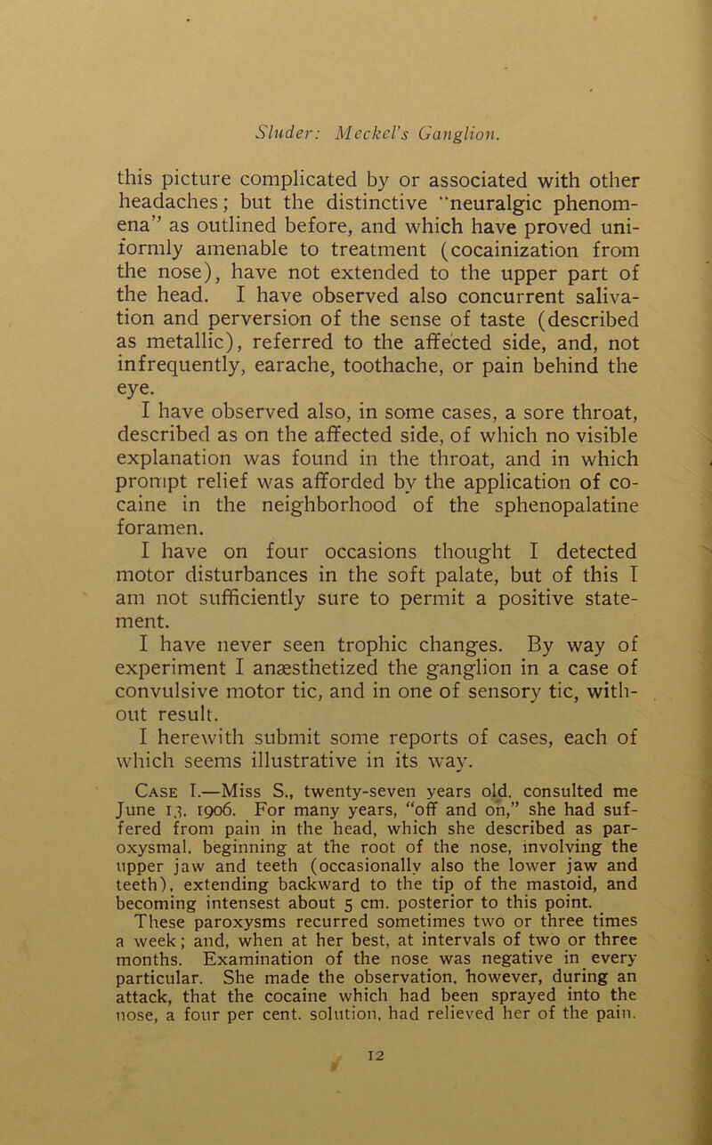 this picture complicated by or associated with other headaches; but the distinctive “neuralgic phenom- ena” as outlined before, and which have proved uni- formly amenable to treatment (cocainization from the nose), have not extended to the upper part of the head. I have observed also concurrent saliva- tion and perversion of the sense of taste (described as metallic), referred to the affected side, and, not infrequently, earache, toothache, or pain behind the eye. I have observed also, in some cases, a sore throat, described as on the affected side, of which no visible explanation was found in the throat, and in which prompt relief was afforded by the application of co- caine in the neighborhood of the sphenopalatine foramen. I have on four occasions thought I detected motor disturbances in the soft palate, but of this I am not sufficiently sure to permit a positive state- ment. I have never seen trophic changes. By way of experiment I anaesthetized the ganglion in a case of convulsive motor tic, and in one of sensory tic, with- out result. I herewith submit some reports of cases, each of which seems illustrative in its way. Case T.—Miss S., twenty-seven years old. consulted me June r.i, 1906. For many years, “off and oh,” she had suf- fered from pain in the head, which she described as par- oxysmal. beginning at the root of the nose, involving the upper jaw and teeth (occasionally also the lower jaw and teeth), extending backward to the tip of the mastoid, and becoming intensest about 5 cm. posterior to this point. These paroxysms recurred sometimes two or three times a week; and, when at her best, at intervals of two or three months. Examination of the nose was negative in every particular. She made the observation, however, during an attack, that the cocaine which had been sprayed into the nose, a four per cent, solution, had relieved her of the pain.