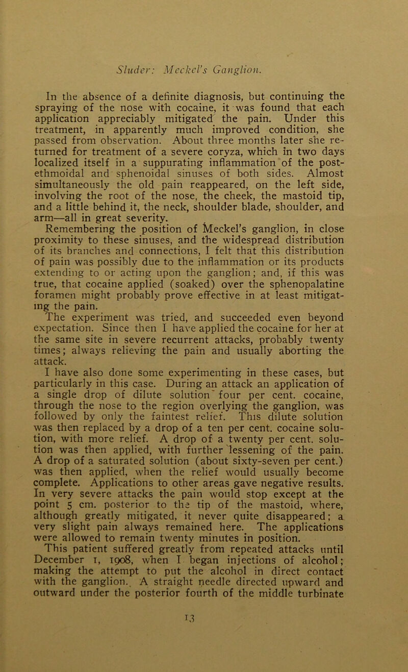 In the absence of a definite diagnosis, but continuing the spraying of the nose with cocaine, it was found that each application appreciably mitigated the pain. Under this treatment, in apparently much improved condition, she passed from observation. About three months later she re- turned for treatment of a severe coryza, which in two days localized itself in a suppurating inflammation of the post- ethmoidal and sphenoidal sinuses of both sides. Almost simultaneously the old pain reappeared, on the left side, involving the root of the nose, the cheek, the mastoid tip, and a little behind it, the neck, shoulder blade, shoulder, and arm—all in great severity. Remembering the position of Meckel’s ganglion, in close proximity to these sinuses, and the widespread distribution of its branches and connections, I felt that this distribution of pain was possibly due to the inflammation or its products extending to or acting upon the ganglion; and, if this was true, that cocaine applied (soaked) over the sphenopalatine foramen might probably prove effective in at least mitigat- ing the pain. The experiment was tried, and succeeded even beyond expectation. Since then I have applied the cocaine for her at the same site in severe recurrent attacks, probably twenty times; always relieving the pain and usually aborting the attack. I have also done some experimenting in these cases, but particularly in this case. During an attack an application of a single drop of dilute solution'four per cent, cocaine, through the nose to the region overlying the ganglion, was followed by only the faintest relief. This dilute solution was then replaced by a drop of a ten per cent, cocaine solu- tion, with more relief. A drop of a twenty per cent, solu- tion was then applied, with further lessening of the pain. A drop of a saturated solution (about sixty-seven per cent.) was then applied, when the relief would usually become complete. Applications to other areas gave negative results. In very severe attacks the pain would stop except at the point 5 cm. posterior to the tip of the mastoid, where, although greatly mitigated, it never quite disappeared; a very slight pain always remained here. The applications were allowed to remain twenty minutes in position. This patient suffered greatly from repeated attacks until December i, 1908, when I began injections of alcohol; making the attempt to put the alcohol in direct contact with the ganglion.. A straight needle directed upward and outward under the posterior fourth of the middle turbinate