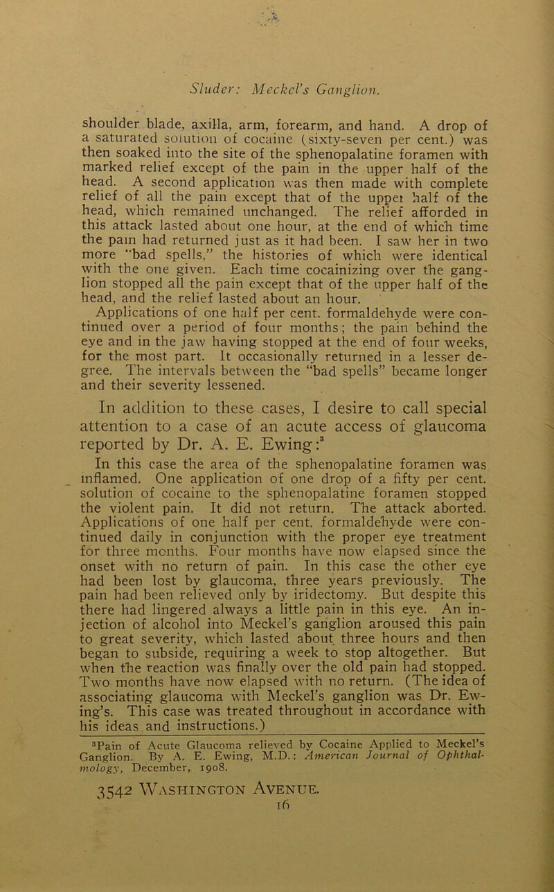 shoulder blade, axilla, arm, forearm, and hand. A drop of a saturated solution of cocaine (sixty-seven per cent.) was then soaked into the site of the sphenopalatine foramen with marked relief except of the pain in the upper half of the head. A second application was then made with complete relief of all the pain except that of the upper half of the head, which remained unchanged. The relief afforded in this attack lasted about one hour, at the end of which time the pain had returned just as it had been. I saw her in two more “bad spells,” the histories of which were identical with the one given. Each time cocainizing over the gang- lion stopped all the pain except that of the upper half of the head, and the relief lasted about an hour. Applications of one half per cent, formaldehyde were con- tinued over a period of four months; the pain behind the eye and in the jaw having stopped at the end of four weeks, for the most part. It occasionally returned in a lesser de- gree. The intervals between the “bad spells” became longer and their severity lessened. In addition to these cases, I desire to call special attention to a case of an acute access of glaucoma reported by Dr. A. E. Ewing:8 In this case the area of the sphenopalatine foramen was inflamed. One application of one drop of a fifty per cent, solution of cocaine to the sphenopalatine foramen stopped the violent pain. It did not return. The attack aborted. Applications of one half per cent, formaldehyde were con- tinued daily in conjunction with the proper eye treatment for three months. Four months have now elapsed since the onset with no return of pain. In this case the other eye had been lost by glaucoma, three years previously. The pain had been relieved only by iridectomy. But despite this there had lingered always a little pain in this eye. An in- jection of alcohol into Meckel’s ganglion aroused this pain to great severity, which lasted about three hours and then began to subside, requiring a week to stop altogether. But when the reaction was finally over the old pain had stopped. Two months have now elapsed with no return. (The idea of associating glaucoma with Meckel’s ganglion was Dr. Ew- ing’s. This case was treated throughout in accordance with his ideas and instructions.) 3Pain of Acute Glaucoma relieved by Cocaine Applied to Meckel’s Ganglion. By A. E. Ewing, M.D.: American Journal of Ophthal- mology, December, 1908. 3542 Washington Avenue.