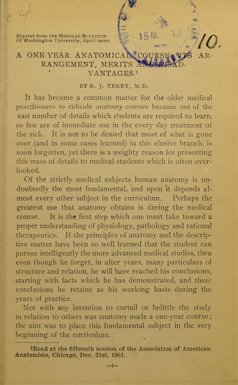 Reprint from the Medical Bulletin Of Washington University, April issue. A ONE-YEAR ANATOMIC RANGEMENT, MEE ' VANTAGES.1 BY R. J. TERRY, M.D. It has become a common matter for the older medical practitioners to ridicule anatomy courses because out of the vast number of details which students are required to learn, so few are of immediate use in the every day treatment of the sick. It is not to be denied that most of what is gone over (and in some cases learned) in this elusive branch, is soon forgotten, yet there is a weighty reason for presenting this mass of details to medical students which is often over- looked. Of the strictly medical subjects human anatomy is un- doubtedly the most fundamental, and upon 'it depends al- most every other subject in the curriculum. Perhaps the greatest use that anatomy obtains is during the medical course. It is the first step which one must take toward a proper understanding of physiology, pathology and rational therapeutics. If the principles of anatomy and the descrip- tive matter have been so well learned that the student can pursue intelligently the more advanced medical studies, then even though he forget, in after years, many particulars of structure and relation, he will have reached his conclusions, starting with facts which he has demonstrated, and these conclusions he retains as his working basis during the years of practice. Not with any intention to curtail or belittle the study in relation to others was anatomy made a one-year course; the aim was to place this fundamental subject in the very beginning of the curriculum. lRead at the fifteenth session of the Association of American Anatomists, Chicago, Dec. 31st, 1901. —l—