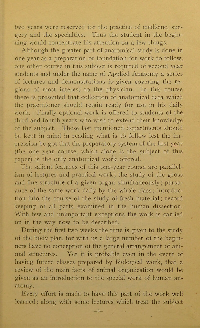 two years were reserved for the practice of medicine, sur- gery and the specialties. Thus the student in the begin- ning would concentrate his attention on a few things. Although the greater part of anatomical study is done in one year as a preparation or foundation for work to follow, one other course in this subject is required of second year students and under the name of Applied Anatomy a series of lectures and demonstrations is- given covering the re- gions of most interest to the physician. In this course there is presented that collection of anatomical data which the practitioner should retain ready for use in his daily work. Finally optional work is offered to students of the third and fourth years who wish to extend their knowledge of the subject. These last mentioned departments should be kept in mind in reading what is to follow lest the im- pression be got that the preparatory system of the first year (the one year course, which alone is the subject of this paper) is the only anatomical work offered. The salient features of this one-year course are parallel- ism of lectures and practical work; the study of the gross and fine structure of a given organ simultaneously; pursu- ance of the same work daily by the whole class; introduc- tion into the course of the study of fresh material; record keeping of all parts examined in the human dissection. With few and unimportant exceptions the work is carried on in the way now to be described. During the first two weeks the time is given to the study of the body plan, for with us a large number of the begin- ners have no conception of the general arrangement of ani- mal structures. Yet it is probable even in the event of having future classes prepared by biological work, that a review of the main facts of animal organization would be given as an introduction to the special work of human an- atomy. Every effort is made to have this part of the work well learned; along with some lectures which treat the subject —3—