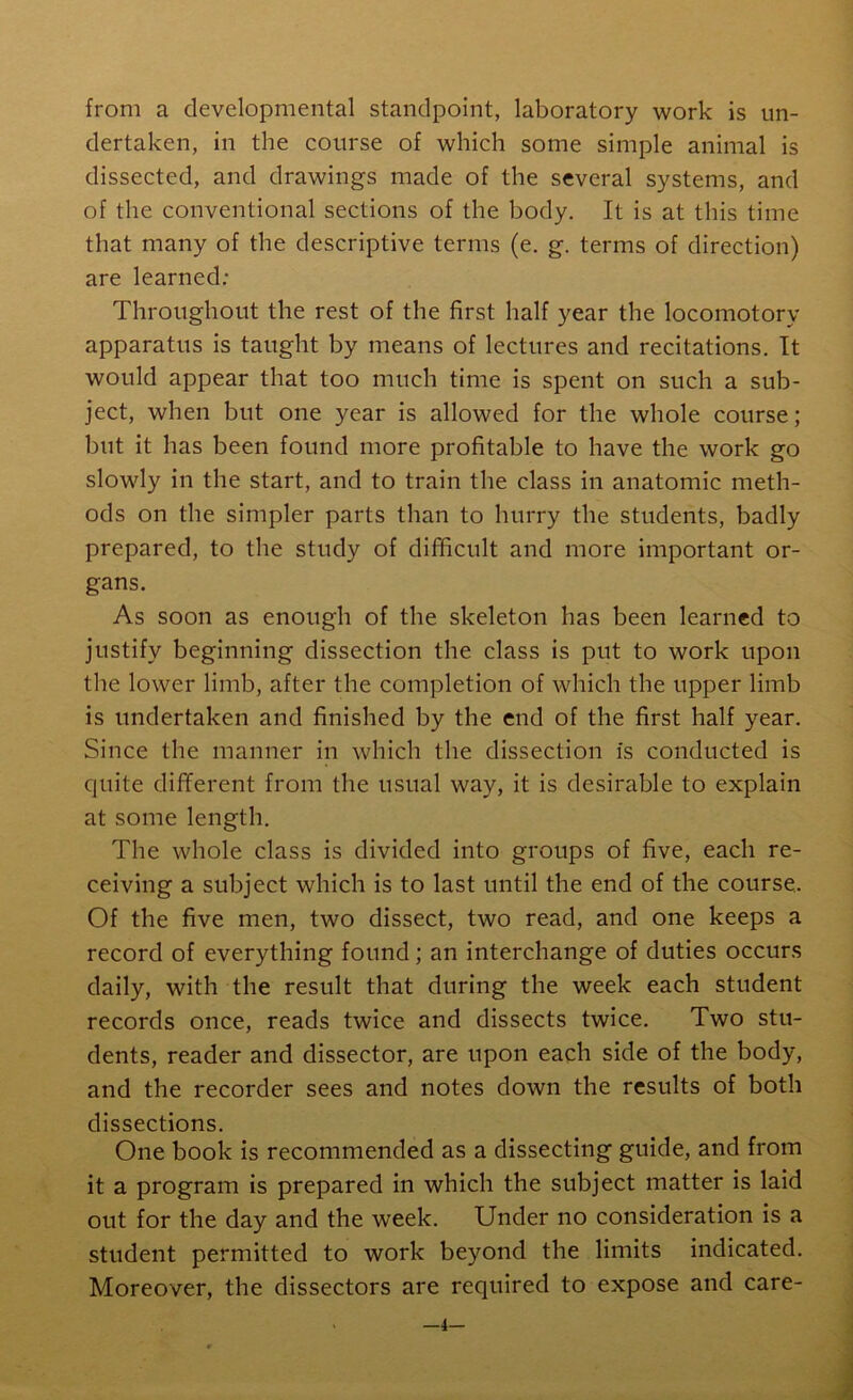 from a developmental standpoint, laboratory work is un- dertaken, in the course of which some simple animal is dissected, and drawings made of the several systems, and of the conventional sections of the body. It is at this time that many of the descriptive terms (e. g. terms of direction) are learned: Throughout the rest of the first half year the locomotory apparatus is taught by means of lectures and recitations. It would appear that too much time is spent on such a sub- ject, when but one year is allowed for the whole course; but it has been found more profitable to have the work go slowly in the start, and to train the class in anatomic meth- ods on the simpler parts than to hurry the students, badly prepared, to the study of difficult and more important or- gans. As soon as enough of the skeleton has been learned to justify beginning dissection the class is put to work upon the lower limb, after the completion of which the upper limb is undertaken and finished by the end of the first half year. Since the manner in which the dissection is conducted is quite different from the usual way, it is desirable to explain at some length. The whole class is divided into groups of five, each re- ceiving a subject which is to last until the end of the course. Of the five men, two dissect, two read, and one keeps a record of everything found; an interchange of duties occurs daily, with the result that during the week each student records once, reads twice and dissects twice. Two stu- dents, reader and dissector, are upon each side of the body, and the recorder sees and notes down the results of both dissections. One book is recommended as a dissecting guide, and from it a program is prepared in which the subject matter is laid out for the day and the week. Under no consideration is a student permitted to work beyond the limits indicated. Moreover, the dissectors are required to expose and care- —4—