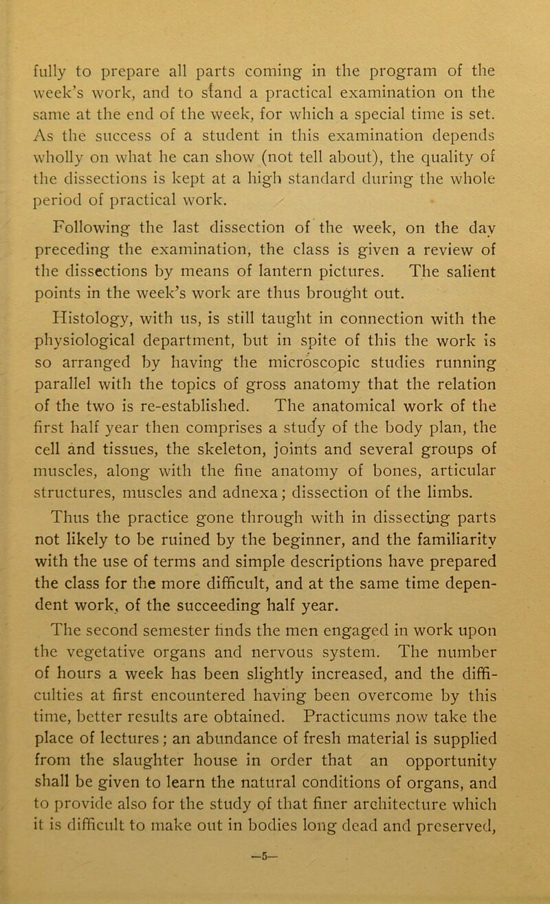 fully to prepare all parts coming in the program of the week’s work, and to stand a practical examination on the same at the end of the week, for which a special time is set. As the success of a student in this examination depends wholly on what he can show (not tell about), the quality of the dissections is kept at a high standard during the whole period of practical work. Following the last dissection of the week, on the day preceding the examination, the class is given a review of the dissections by means of lantern pictures. The salient points in the week’s work are thus brought out. Histology, with us, is still taught in connection with the physiological department, but in spite of this the work is so arranged by having the microscopic studies running parallel with the topics of gross anatomy that the relation of the two is re-established. The anatomical work of the first half year then comprises a study of the body plan, the cell and tissues, the skeleton, joints and several groups of muscles, along with the fine anatomy of bones, articular structures, muscles and adnexa; dissection of the limbs. Thus the practice gone through with in dissecting parts not likely to be ruined by the beginner, and the familiarity with the use of terms and simple descriptions have prepared the class for the more difficult, and at the same time depen- dent work, of the succeeding half year. The second semester finds the men engaged in work upon the vegetative organs and nervous system. The number of hours a week has been slightly increased, and the diffi- culties at first encountered having been overcome by this time, better results are obtained. Practicums now take the place of lectures; an abundance of fresh material is supplied from the slaughter house in order that an opportunity shall be given to learn the natural conditions of organs, and to provide also for the study of that finer architecture which it is difficult to make out in bodies long dead and preserved, —5—