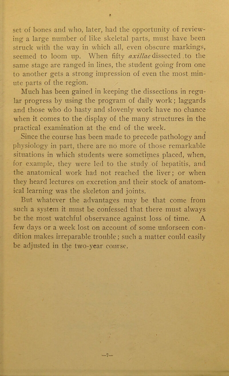 * set of bones and who, later, had the opportunity of review- ing a large number of like skeletal parts, must have been struck with the way in which all, even obscure markings, seemed to loom up. When fifty axillae dissected to the same stage are ranged in lines, the student going from one to another gets a strong impression of even the most min- ute parts of the region. Much has been gained in keeping the dissections in regu- lar progress by using the program of daily work; laggards and those who do hasty and slovenly work have no chance when it comes to the display of the many structures in the practical examination at the end of the week. Since the course has been made to precede pathology and physiology in part, there are no more of those remarkable situations in which students were sometinies placed, when, for example, they were led to the study of hepatitis, and the anatomical work had not reached the liver; or when they heard lectures on excretion and their stock of anatom- ical learning was the skeleton and joints. But whatever the advantages may be that come from such a system it must be confessed that there must always be the most watchful observance against loss of time. A few days or a week lost on account of some unforseen con- dition makes irreparable trouble; such a matter could easily be adjusted in the two-year course. -7-