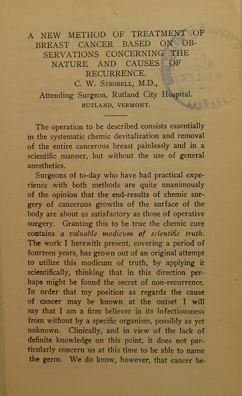 A NEW METHOD OF TREATMENT OF BREAST CANCER BASED ON OB- SERVATIONS CONCERNING THE NATURE AND CAUSES OF RECURRENCE. C. W. Strobell, M.D., Attending Surgeon, Rutland City Hospital. RUTLAND, VERMONT. The operation to be described consists essentially in the systematic chemic devitalization and removal of the entire cancerous breast painlessly and in a scientific manner, but without the use of general anesthetics. Surgeons of to-day who have had practical expe- rience with both methods are quite unanimously of the opinion that the end-results of chemic sur- gery of cancerous growths of the surface of the body are about as satisfactory as those of operative surgery. Granting this to be true the chemic cure contains a valuable modicum of scientific truth. The work I herewith present, covering a period of fourteen years, has grown out of an original attempt to utilize this modicum of truth, by applying it scientifically, thinking that in this direction per- haps might be found the secret of non-recurrence. In order that my position as regards the cause of cancer may be known at the outset I will say that I am a firm believer in its infectiousness from without by a specific organism, possibly as yet unknown. Clinically, and in view of the lack of definite knowledge on this point, it does not par- ticularly concern us at this time to be able to name the germ. We do know, however, that cancer be-