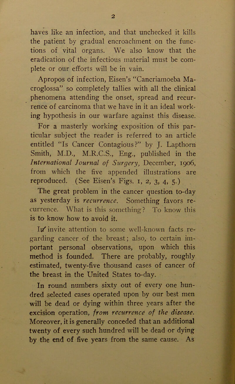 haves like an infection, and that unchecked it kills the patient by gradual encroachment on the func- tions of vital organs. We also know that the eradication of the infectious material must be com- plete or our efforts will be in vain. Apropos of infection, Eisen’s “Cancriamoeba Ma- croglossa” so completely tallies with all the clinical phenomena attending the onset, spread and recur- rence of carcinoma that we have in it an ideal work- ing hypothesis in our warfare against this disease. For a masterly working exposition of this par- ticular subject the reader is referred to an article entitled “Is Cancer Contagious?” by J. Lapthorn Smith, M.D., M.R.C.S., Eng., published in the International Journal of Surgery, December, 1906, from which the five appended illustrations are reproduced. (See Eisen’s Figs. 1, 2, 3, 4, 5.) The great problem in the cancer question to-day as yesterday is recurrence. Something favors re- currence. What is this something? To know this is to know how to avoid it. Ii/ invite attention to some well-known facts re- garding cancer of the breast; also, to certain im- portant personal observations, upon which this method is founded. There are probably, roughly estimated, twenty-five thousand cases of cancer of the breast in the United States to-day. In round numbers sixty out of every one hun- dred selected cases operated upon by our best men will be dead or dying within three years after the excision operation, from recurrence of the disease. Moreover, it is generally conceded that an additional twenty of every such hundred will be dead or dying by the end of five years from the same cause. As