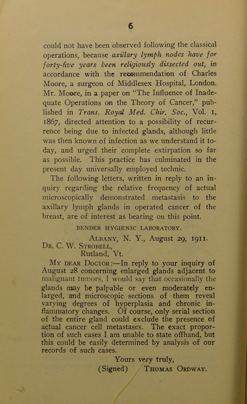 could not have been observed following the classical operations, because axillary lymph nodes have for forty-five years been religiously dissected out, in accordance with the recommendation of Charles Moore, a surgeon of Middlesex Hospital, London. Mr. Moore, in a paper on “The Influence of Inade- quate Operations on the Theory of Cancer,” pub- lished in Trans. Royal Med. Chir. Soc., Vol. i, 1867, directed attention to a possibility of recur- rence being due to infected glands, although little was then known of infection as we understand it to- day, and urged their complete extirpation so far as possible. This practice has culminated in the present day universally employed technic. The following letters, written in reply to an in- quiry regarding the relative frequency of actual microscopically demonstrated metastasis to the axillary lymph glands in operated cancer of the breast, are of interest as bearing on this point. BENDER HYGIENIC LABORATORY. Albany, N. Y., August 29, 1911. Dr. C. W. Strobell, Rutland, Vt. My dear Doctor:—In reply to your inquiry of August 28 concerning enlarged glands adjacent to malignant tumors, I would say that occasionally the glands may be palpable or even moderately en- larged, and microscopic sections of them reveal varying degrees of hyperplasia and chronic in- flammatory changes. Of course, only serial section of the entire gland could exclude the presence of actual cancer cell metastases. The exact propor- tion of such cases I am unable to state offhand, but this could be easily determined by analysis of our records of such cases. Yours very truly, (Signed) Thomas Ordway.