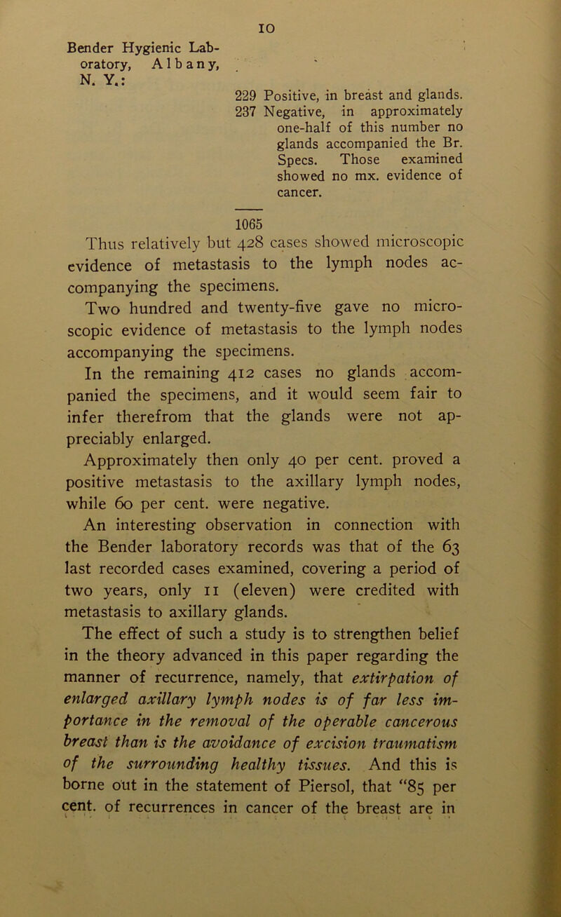 Bender Hygienic Lab- oratory, Albany, N. Y.: 229 Positive, in breast and glands. 237 Negative, in approximately one-half of this number no glands accompanied the Br. Specs. Those examined showed no mx. evidence of cancer. 1065 Thus relatively but 428 cases showed microscopic evidence of metastasis to the lymph nodes ac- companying the specimens. Two hundred and twenty-five gave no micro- scopic evidence of metastasis to the lymph nodes accompanying the specimens. In the remaining 412 cases no glands accom- panied the specimens, and it would seem fair to infer therefrom that the glands were not ap- preciably enlarged. Approximately then only 40 per cent, proved a positive metastasis to the axillary lymph nodes, while 60 per cent, were negative. An interesting observation in connection with the Bender laboratory records was that of the 63 last recorded cases examined, covering a period of two years, only 11 (eleven) were credited with metastasis to axillary glands. The effect of such a study is to strengthen belief in the theory advanced in this paper regarding the manner of recurrence, namely, that extirpation of enlarged axillary lymph nodes is of far less im- portance in the removal of the operable cancerous breast than is the avoidance of excision traumatism of the surrounding healthy tissues. And this is borne out in the statement of Piersol, that “85 per cent, of recurrences in cancer of the breast are in t - . . . , . . . ; i • : 1 j * •