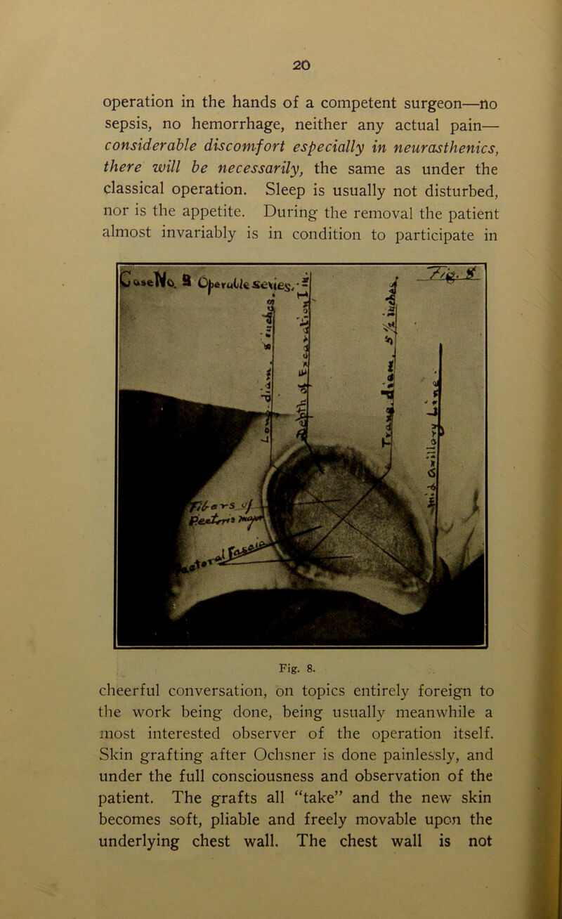 operation in the hands of a competent surgeon—no sepsis, no hemorrhage, neither any actual pain— considerable discomfort especially in neurasthenics, there will be necessarily, the same as under the classical operation. Sleep is usually not disturbed, nor is the appetite. During the removal the patient almost invariably is in condition to participate in Fig. 8. cheerful conversation, on topics entirely foreign to the work being done, being usually meanwhile a most interested observer of the operation itself. Skin grafting after Ochsner is done painlessly, and under the full consciousness and observation of the patient. The grafts all “take” and the new skin becomes soft, pliable and freely movable upon the underlying chest wall. The chest wall is not