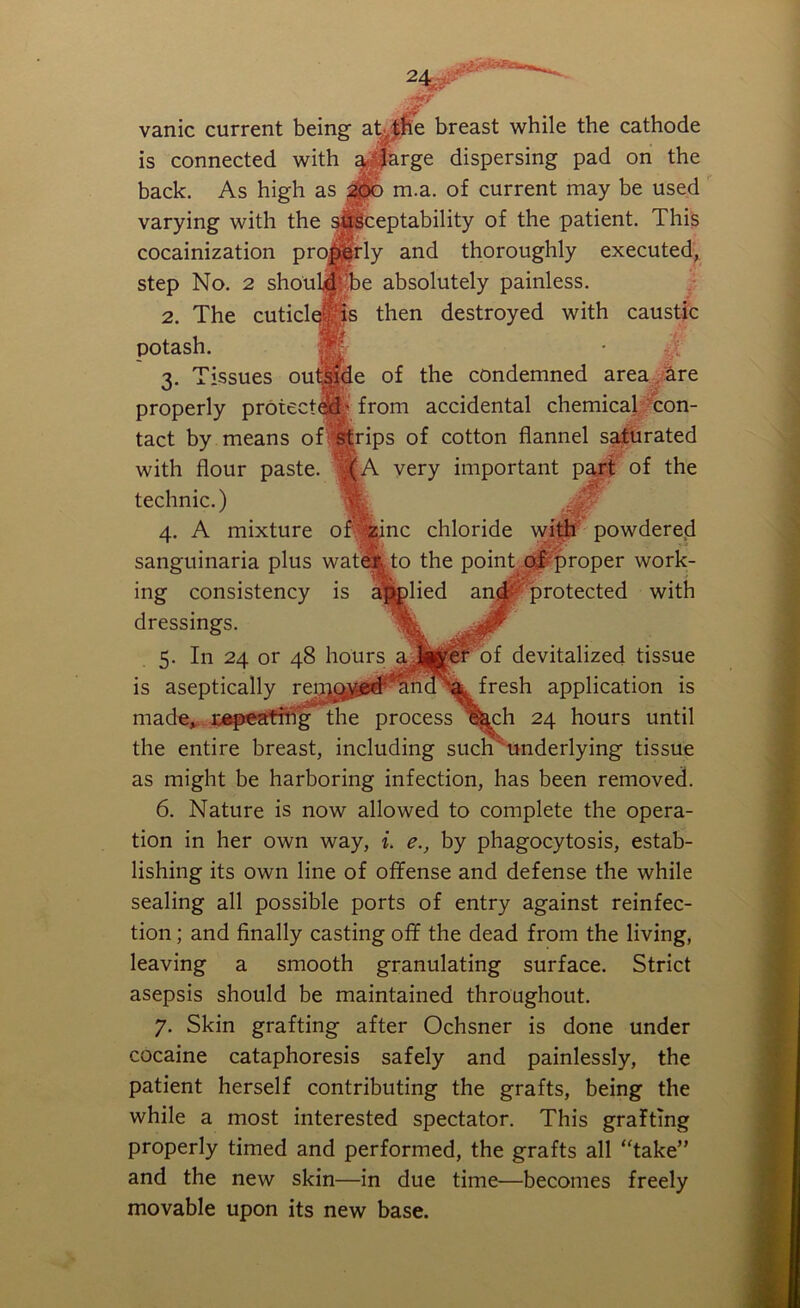 vanic current being aTffie breast while the cathode is connected with 3,-large dispersing pad on the back. As high as ?&o m.a. of current may be used varying with the cocainization proj step No. 2 shoul 2. The cuticle potash. 3. Tissues out properly protect Jceptability of the patient. This jrly and thoroughly executed, S’be absolutely painless, is then destroyed with caustic # |de of the condemned area/ire !' from accidental chemical con- .-y tact by means of' strips of cotton flannel saturated with flour paste. .(A very important part of the technic.) 4. A mixture of zinc chloride with powdered sanguinaria plus water., to the poin/ of proper work- ing consistency is applied an<d protected with dressings. 5. In 24 or 48 hours a, l^er of devitalized tissue is aseptically ren]qyed“'and'•a. fresh application is made, repeating the process e^ch 24 hours until the entire breast, including such underlying tissue as might be harboring infection, has been removed. 6. Nature is now allowed to complete the opera- tion in her own way, i. e., by phagocytosis, estab- lishing its own line of offense and defense the while sealing all possible ports of entry against reinfec- tion ; and finally casting off the dead from the living, leaving a smooth granulating surface. Strict asepsis should be maintained throughout. 7. Skin grafting after Ochsner is done under cocaine cataphoresis safely and painlessly, the patient herself contributing the grafts, being the while a most interested spectator. This grafting properly timed and performed, the grafts all “take” and the new skin—in due time—becomes freely movable upon its new base.