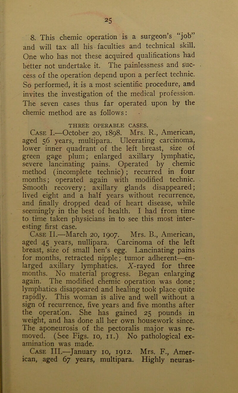8. This chemic operation is a surgeon’s “job” and will tax all his faculties and technical skill. One who has not these acquired qualifications had better not undertake it. The painlessness and suc- cess of the operation depend upon a perfect technic. So performed, it is a most scientific procedure, and invites the investigation of the medical profession. The seven cases thus far operated upon by the chemic method are as follows: THREE OPERABLE CASES. Case I.—October 20, 1898. Mrs. R., American, aged 56 years, multipara. Ulcerating carcinoma, lower inner quadrant of the left breast, size of green gage plum; enlarged axillary lymphatic, severe lancinating pains. Operated by chemic method (incomplete technic) ; recurred in four months; operated again with modified technic. Smooth recovery; axillary glands disappeared; lived eight and a half years without recurrence, and finally dropped dead of heart disease, while seemingly in the best of health. I had from time to time taken physicians in to see this most inter- esting first case. Case II.—March 20, 1907. Mrs. B., American, aged 45 years, nullipara. Carcinoma of the left breast, size of small hen’s egg. Lancinating pains for months, retracted nipple; tumor adherent—en- larged axillary lymphatics. X-rayed for three months. No material progress. Began enlarging again. The modified chemic operation was done; lymphatics disappeared and healing took place quite rapidly. This woman is alive and well without a sign of recurrence, five years and five months after the operation. She has gained 25 pounds in weight, and has done all her own housework since. The aponeurosis of the pectoralis major was re- moved. (See Figs. 10, 11.) No pathological ex- amination was made. Case III.—January 10, 1912. Mrs. F., Amer- ican, aged 67 years, multipara. Highly neuras-