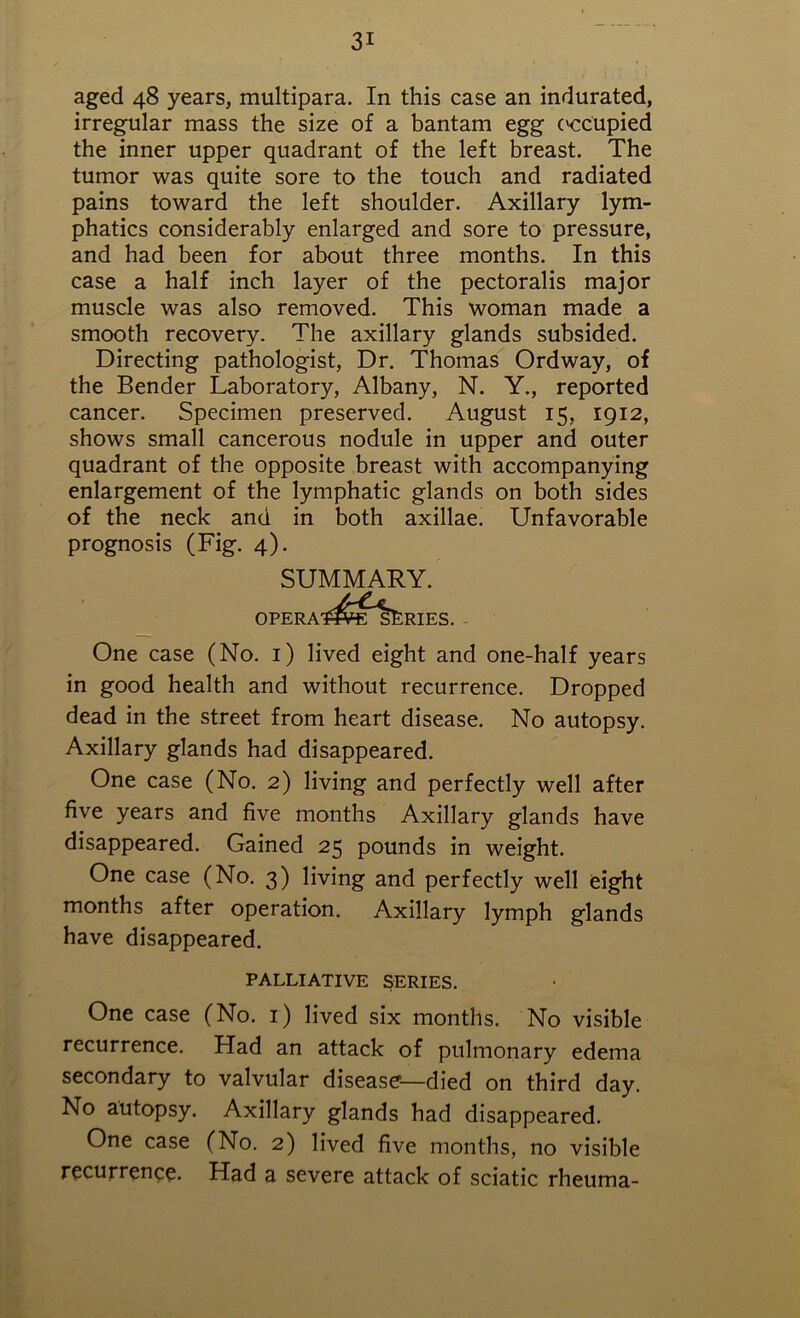 aged 48 years, multipara. In this case an indurated, irregular mass the size of a bantam egg c'ccupied the inner upper quadrant of the left breast. The tumor was quite sore to the touch and radiated pains toward the left shoulder. Axillary lym- phatics considerably enlarged and sore to pressure, and had been for about three months. In this case a half inch layer of the pectoralis major muscle was also removed. This woman made a smooth recovery. The axillary glands subsided. Directing pathologist, Dr. Thomas Ordway, of the Bender Laboratory, Albany, N. Y., reported cancer. Specimen preserved. August 15, 1912, shows small cancerous nodule in upper and outer quadrant of the opposite breast with accompanying enlargement of the lymphatic glands on both sides of the neck and in both axillae. Unfavorable prognosis (Fig. 4). SUMMARY. OPERA'J^VE'ljtRIES. One case (No. 1) lived eight and one-half years in good health and without recurrence. Dropped dead in the street from heart disease. No autopsy. Axillary glands had disappeared. One case (No. 2) living and perfectly well after five years and five months Axillary glands have disappeared. Gained 25 pounds in weight. One case (No. 3) living and perfectly well eight months after operation. Axillary lymph glands have disappeared. PALLIATIVE SERIES. One case (No. 1) lived six months. No visible recurrence. Had an attack of pulmonary edema secondary to valvular disease—died on third day. No autopsy. Axillary glands had disappeared. One case (No. 2) lived five months, no visible recurrence. Had a severe attack of sciatic rheuma-