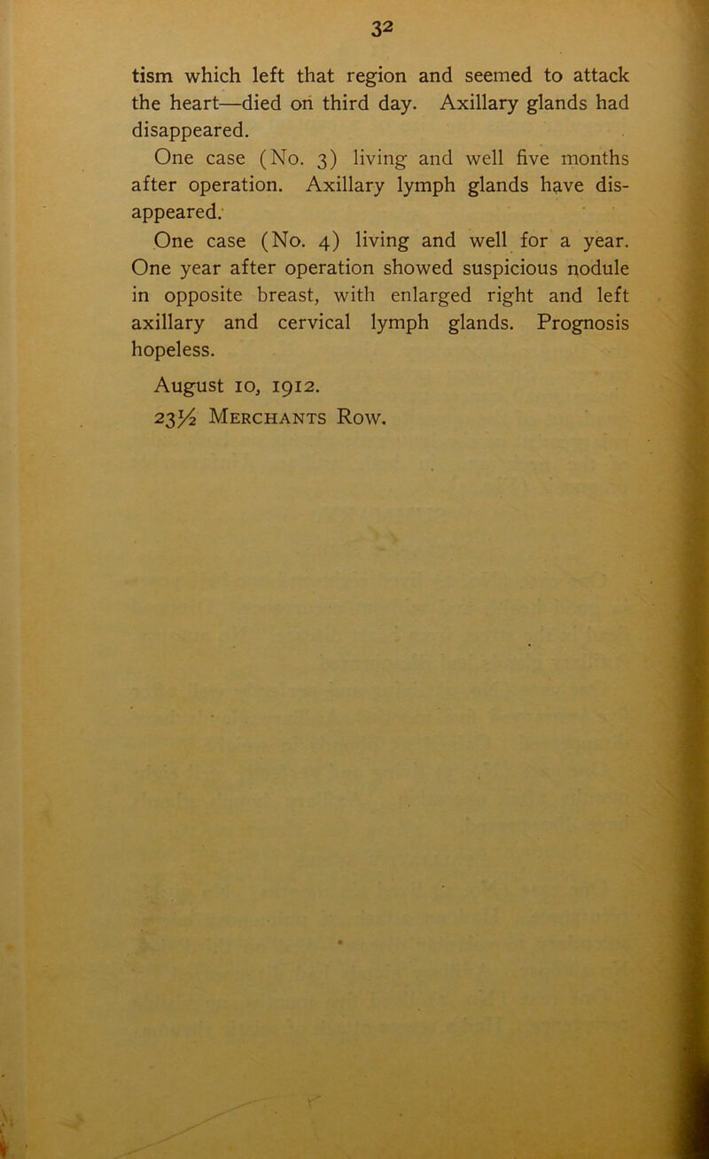 tism which left that region and seemed to attack the heart—died on third day. Axillary glands had disappeared. One case (No. 3) living and well five months after operation. Axillary lymph glands have dis- appeared. One case (No. 4) living and well for a year. One year after operation showed suspicious nodule in opposite breast, with enlarged right and left axillary and cervical lymph glands. Prognosis hopeless. August 10, 1912. 23^2 Merchants Row.