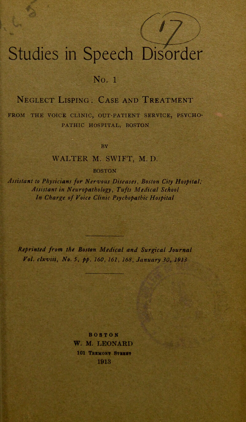 Studies in Speech Disorder No. 1 Neglect Lisping; Case and Treatment FROM THE VOICE CLINIC, OUT-PATIENT SERVICE, PSYCHO- PATHIC HOSPITAL, BOSTON O BY WALTER M. SWIFT, M. D. BOSTON Assistant to Physicians for Nervous Diseases, Boston City Hospital; Assistant in Neuropathology, Tufts Medical School In Charge of Voice Clinic Psychopathic Hospital Reprinted from the Boston Medical and Surgical Journal Vol. clxviii, No. 5, pp, 160, 161, 168, January .30, 1913 BOSTON W. M. LEONARD 101 Tbimohv Stuit 1913