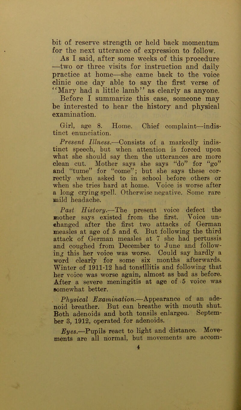 bit of reserve strength or held back momentum for the next utterance of expression to follow. As I said, after some weeks of this procedure —two or three visits for instruction and daily practice at home—she came back to the voice clinic one day able to say the first verse of “Mary had a little lamb” as clearly as anyone. Before I summarize this case, someone may be interested to hear the history and physical examination. Girl, age 8. Home. Chief complaint—indis- tinct enunciation. Present Illness.—Consists of a markedly indis- tinct speech, but when attention is forced upon what she should say then the utterances are more clean cut. Mother says she says “do” for “go” and “tume” for “come”; but she says these cor- rectly when asked to in school before others or when she tries hard at home. Voice is worse after a long crying spell. Otherwise negative. Some rare mild headache. Past History.—The present voice defect the mother says existed from the first. Voice un- changed after the first two attacks of German measles at age of 5 and 6. But following the third attack of German measles at 7 she had pertussis and coughed from December to June and follow- ing this her voice was worse. Could say hardly a word clearly for some six months afterwards. Winter of 1911-12 had tonsillitis and following that her voice was worse again, almost as bad as before. After a severe meningitis at age of <5 voice was somewhat better. Physical Examination.—Appearance of an ade- noid breather. But can breathe with mouth shut. Both adenoids and both tonsils enlargea. Septem- ber 3, 1912, operated for adenoids. Eyes.—Pupils react to light and distance. Move- ments are all normal, but movements are accom-