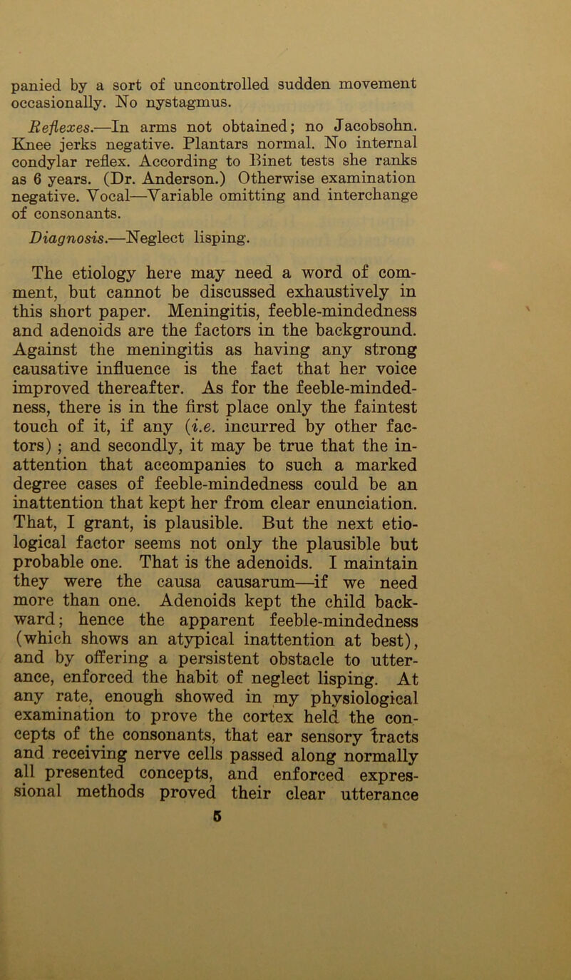 panied by a sort of uncontrolled sudden movement occasionally. No nystagmus. Reflexes.—In arms not obtained; no Jacobsohn. Knee jerks negative. Plantars normal. No internal condylar reflex. According to Binet tests she ranks as 6 years. (Dr. Anderson.) Otherwise examination negative. Vocal—Variable omitting and interchange of consonants. Diagnosis.—Neglect lisping. The etiology here may need a v7ord of com- ment, but cannot be discussed exhaustively in this short paper. Meningitis, feeble-mindedness and adenoids are the factors in the background. Against the meningitis as having any strong causative infliuence is the fact that her voice improved thereafter. As for the feeble-minded- ness, there is in the first place only the faintest touch of it, if any {i.e. incurred by other fac- tors) ; and secondly, it may be true that the in- attention that accompanies to such a marked degree cases of feeble-mindedness could be an inattention that kept her from clear enunciation. That, I grant, is plausible. But the next etio- logical factor seems not only the plausible but probable one. That is the adenoids. I maintain they were the causa causarum—^if we need more than one. Adenoids kept the child back- ward ; hence the apparent feeble-mindedness (which shows an atypical inattention at best), and by offering a persistent obstacle to utter- ance, enforced the habit of neglect lisping. At any rate, enough showed in my physiological examination to prove the cortex held the con- cepts of the consonants, that ear sensory tracts and receiving nerve cells passed along normally all presented concepts, and enforced expres- sional methods proved their clear utterance 6