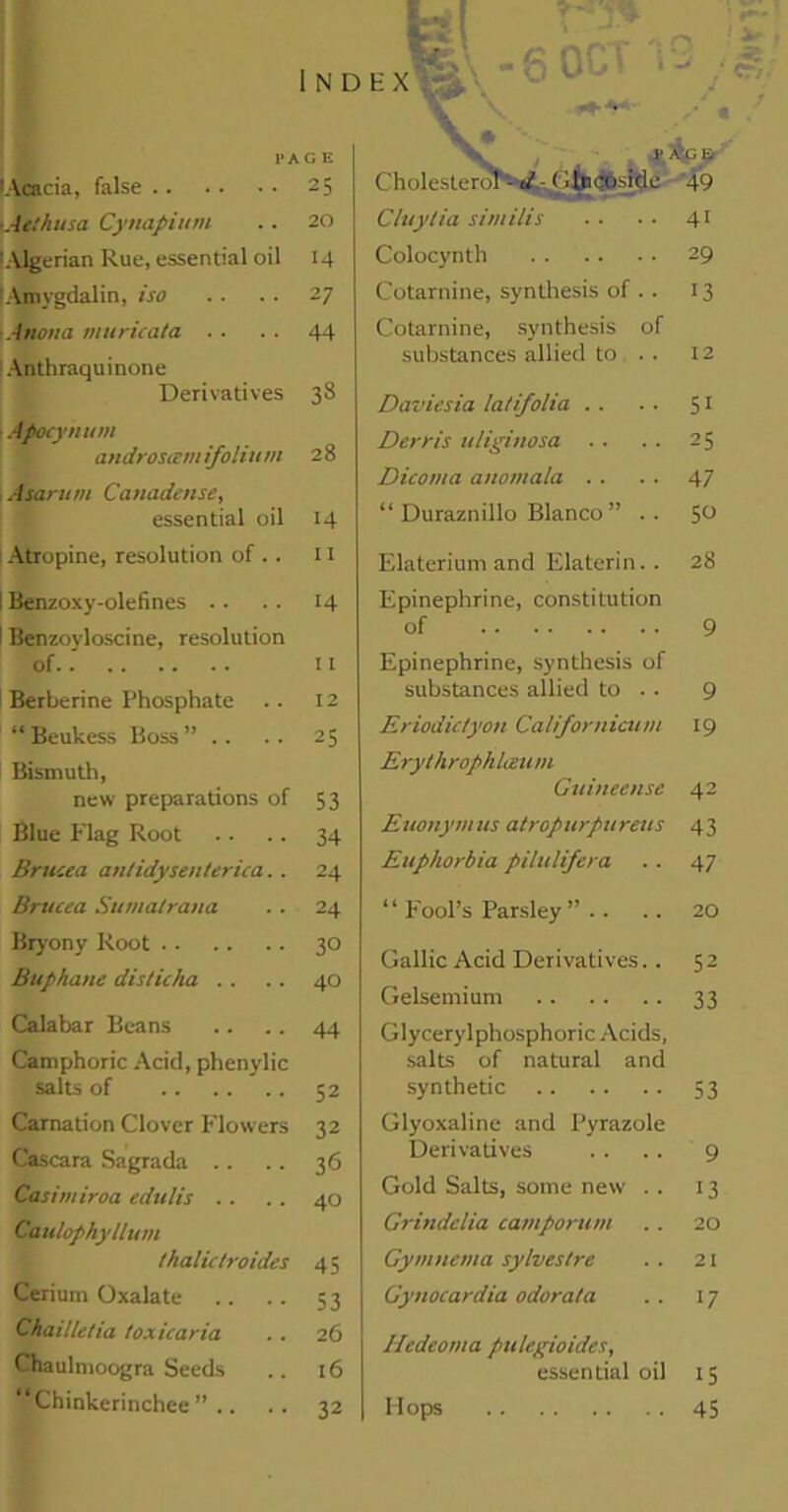 lAoacia, false .. ■Aelhusa Cynapium 'Algerian Rue, essential oil Amygdalin, iso Anoita muricata Anthraquinone Derivatives Apocymtm androscem ifoliu m .-Barit>n Canadense, essential oil Atropine, resolution of .. I Benzoxy-olefines i Benzoyloscine, resolution of Berberine Phosphate “ Beukess Boss ” .. Bismuth, new preparations of 53 Blue Flag Root .. .. 34 Brucea antidysenterica.. 24 Brucea Sumalrana .. 24 Bryony Root 30 Buphane disticha . . . . 40 Calabar Beans .. .. 44 Camphoric Acid, phenylic salts of 52 Carnation Clover Flowers 32 Cascara Sagrada .. . . 36 Casimiroa edulis . . .. 40 Canlophyllum thalictroides 4; Cerium Oxalate .. .. 53 Chaille/ia toxicaria . . 26 Chaulmoogra Seeds .. 16 Chinkerinchee ” .. .. 32 Cholesterol'- d - < dp coside 49 Cluytia similis ■ ■ ■ ■ 41 Colocynth 29 Cotarnine, synthesis of .. 13 Cotarnine, synthesis of substances allied to . . 12 Daviesia latifolia . . . . 51 Derr is uliginosa . . .. 25 Dicoma anomala .. . ■ 47 “ Duraznillo Blanco ” .. 50 Elaterium and Elaterin.. 28 Epinephrine, constitution of 9 Epinephrine, synthesis of substances allied to .. 9 Eriodic/yon Californicum 19 ErythrophUzum Guineense 42 Eitonynius atropurpureus 43 Euphorbia pilulifera . . 47 ‘ ‘ Fool’s Parsley ” . . . . 20 Gallic Acid Derivatives.. 52 Gelsemium 33 Glycerylphosphoric Acids, salts of natural and synthetic 53 Glyoxaline and Pyrazole Derivatives . . .. 9 Gold Salts, some new . . 13 Grindelia camporum . . 20 Gymncma sylvestrc . . 21 Gynocardia odora/a .. 17 Hedeoma pulegioides, essential oil 15 Hops 45 fe .. N D E X f I 80 \ ^ & PAGE • 25 . 20 14 • 27 • 44 28 14 11 H 11 12 25