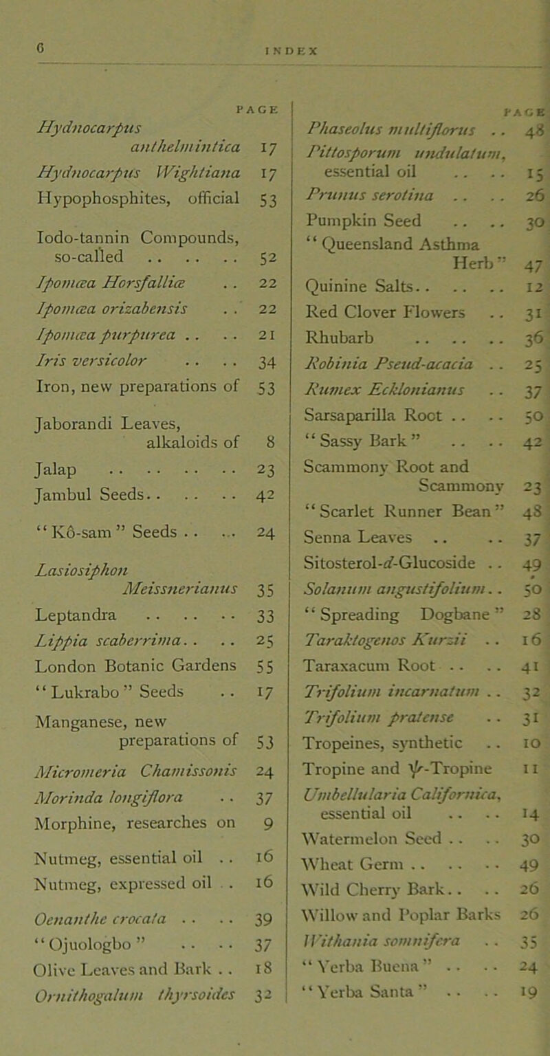 0 INDEX PACE Hydnocarpus anthelmintica 17 Hydnocarpus IVigktiana 17 Hypophosphites, official 53 Iodo-tannin Compounds, so-called 52 Jpomata Horsfallice 22 Ipomcea orizabensis 22 Ipomcea purpurea . . 21 Iris versicolor 34 Iron, new preparations of 53 Jaborandi Leaves, alkaloids of 8 Jalap 23 Jambul Seeds 42 “ K6-sam ” Seeds . . 24 Lasiosiphon Meissnerian us 35 Leptandra 33 Lippia scaberrima. . 25 London Botanic Gardens 55 ‘ ‘ Lukrabo ” Seeds 17 Manganese, new preparations of 53 Micromeria Chamissonis 24 Morinda longiflora 37 Morphine, researches on 9 Nutmeg, essential oil . . 16 Nutmeg, expressed oil . l6 Oenanthe crocata .. 39 “ Ojuologbo ” 37 Olive Leaves and Bark .. 18 Ornithogalum thyrsoides 32 Phaseotus multijlorus .. Pittosporum undulatum, essential oil Primus serotina Pumpkin Seed “ Queensland Asthma Herb” Quinine Salts Red Clover Flowers Rhubarb Robinia Pseud-acacia .. Rumex Ecklonianus Sarsaparilla Root “Sassy Bark” .. .. Scammony Root and Scammony “Scarlet Runner Bean” Senna Leaves Sitosterol-aT-Glucoside .. Solatium anguslfolium.. “ Spreading Dogbane ” Tarak/ogenos Kurzii .. Taraxacum Root Trifolium iucaruatum .. Trifolium pratcnse Tropeines, synthetic Tropine and iL-Tropine Umbellularia Calfornica, essential oil Watermelon Seed Wheat Germ Wild Cherry Bark.. Willow and Poplar Barks Withania somuifera “Verba Buena” .. “Verba Santa” .. ICE 48 15 26 30 47 12 31 36 25 37 SO 42 23 48 37 49 5*0 28 16 41 32 31 10 11 14 30 49 26 26 35 24 19