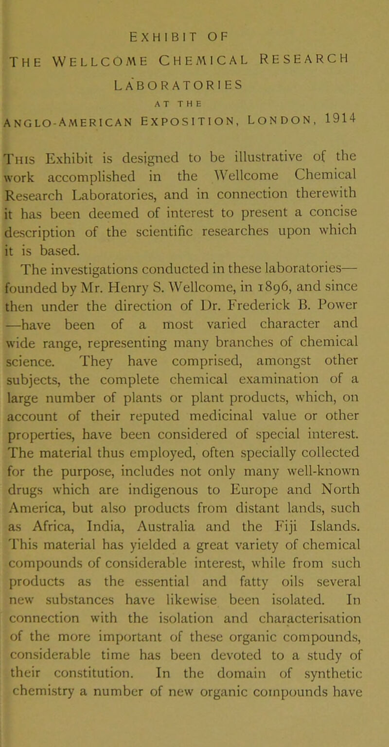 THE WELLCOME CHEMICAL RESEARCH LABORATORIES AT THE ANGLO-AMERICAN EXPOSITION, LONDON, 1914 This Exhibit is designed to be illustrative of the work accomplished in the Wellcome Chemical Research Laboratories, and in connection therewith it has been deemed of interest to present a concise description of the scientific researches upon which it is based. The investigations conducted in these laboratories— founded by Mr. Henry S. Wellcome, in 1896, and since then under the direction of l)r. Frederick B. Power —have been of a most varied character and wide range, representing many branches of chemical science. They have comprised, amongst other subjects, the complete chemical examination of a large number of plants or plant products, which, on account of their reputed medicinal value or other properties, have been considered of special interest. The material thus employed, often specially collected for the purpose, includes not only many well-known drugs which are indigenous to Europe and North America, but also products from distant lands, such as Africa, India, Australia and the Fiji Islands. This material has yielded a great variety of chemical compounds of considerable interest, while from such products as the essential and fatty oils several new substances have likewise been isolated. In connection with the isolation and characterisation of the more important of these organic compounds, considerable time has been devoted to a study of their constitution. In the domain of synthetic chemistry a number of new organic compounds have