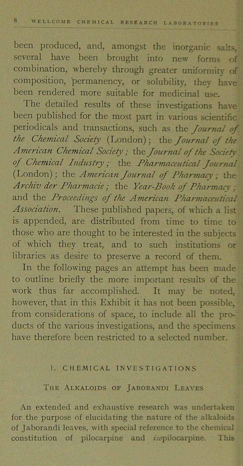 been produced, and, amongst the inorganic salts, several have been brought into new forms of combination, whereby through greater uniformity of composition, permanency, or solubility, they have been rendered more suitable for medicinal use. 1 he detailed results of these investigations have been published for the most part in various scientific periodicals and transactions, such as the Journal of the Chemical Society (London); the Journal of the American Chemical Society; the Journal of the Society of Chemical Industry; the Pharmaceutical Journal (London); the American Journal of Pharmacy; the Archiv der Pharmacie ; the Year-Book of Pharmacy; and the Proceedings of the American Pharmaceutical Association. These published papers, of which a list is appended, are distributed from time to time to those who are thought to be interested in the subjects of which they treat, and to such institutions or libraries as desire to preserve a record of them. In the following pages an attempt has been made to outline briefly the more important results of the work thus far accomplished. It may be noted, however, that in this Exhibit it has not been possible, from considerations of space, to include all the pro- ducts of the various investigations, and the specimens have therefore been restricted to a selected number. I. CHEMICAL INVESTIGATIONS The Alkaloids of Jaborandi Leaves An extended and exhaustive research was undertaken for the purpose of elucidating the nature of the alkaloids of Jaborandi leaves, with special reference to the chemical constitution of pilocarpine and /^pilocarpine. This